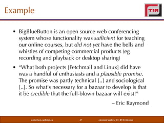 Example
• BigBlueButton is an open source web conferencing
system whose functionality was sufﬁcient for teaching
our online courses, but did not yet have the bells and
whistles of competing commercial products (eg
recording and playback or desktop sharing)
• “What both projects [Fetchmail and Linux] did have
was a handful of enthusiasts and a plausible promise.
The promise was partly technical [..] and sociological
[..]. So what's necessary for a bazaar to develop is that
it be credible that the full-blown bazaar will exist!”
– Eric Raymond
weiss@sce.carleton.ca

27

Licensed under a CC BY-SA license

 