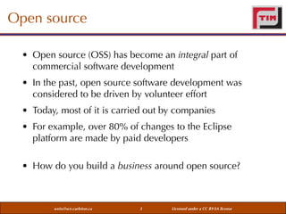 Open source
• Open source (OSS) has become an integral part of
commercial software development
• In the past, open source software development was
considered to be driven by volunteer effort
• Today, most of it is carried out by companies
• For example, over 80% of changes to the Eclipse
platform are made by paid developers
• How do you build a business around open source?

weiss@sce.carleton.ca

3

Licensed under a CC BY-SA license

 