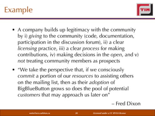 Example
• A company builds up legitimacy with the community
by i) giving to the community (code, documentation,
participation in the discussion forum), ii) a clear
licensing practice, iii) a clear process for making
contributions, iv) making decisions in the open, and v)
not treating community members as prospects
• “We take the perspective that, if we consciously
commit a portion of our resources to assisting others
on the mailing list, then as their adoption of
BigBlueButton grows so does the pool of potential
customers that may approach us later on”
– Fred Dixon
weiss@sce.carleton.ca

30

Licensed under a CC BY-SA license

 