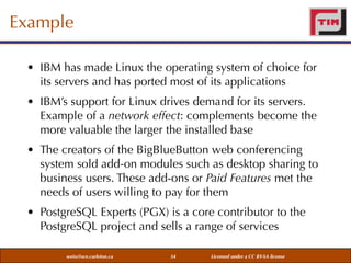 Example
• IBM has made Linux the operating system of choice for
its servers and has ported most of its applications
• IBM’s support for Linux drives demand for its servers.
Example of a network effect: complements become the
more valuable the larger the installed base
• The creators of the BigBlueButton web conferencing
system sold add-on modules such as desktop sharing to
business users. These add-ons or Paid Features met the
needs of users willing to pay for them
• PostgreSQL Experts (PGX) is a core contributor to the
PostgreSQL project and sells a range of services
weiss@sce.carleton.ca

34

Licensed under a CC BY-SA license

 