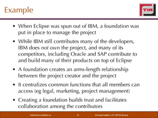 Example
• When Eclipse was spun out of IBM, a foundation was
put in place to manage the project
• While IBM still contributes many of the developers,
IBM does not own the project, and many of its
competitors, including Oracle and SAP contribute to
and build many of their products on top of Eclipse
• A foundation creates an arms-length relationship
between the project creator and the project
• It centralizes common functions that all members can
access (eg legal, marketing, project management)
• Creating a foundation builds trust and facilitates
collaboration among the contributors
weiss@sce.carleton.ca

51

Licensed under a CC BY-SA license

 