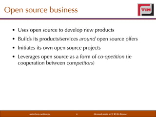 Open source business
• Uses open source to develop new products
• Builds its products/services around open source offers
• Initiates its own open source projects
• Leverages open source as a form of co-opetition (ie
cooperation between competitors)

weiss@sce.carleton.ca

6

Licensed under a CC BY-SA license

 