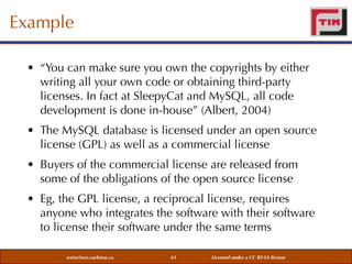 Example
• “You can make sure you own the copyrights by either
writing all your own code or obtaining third-party
licenses. In fact at SleepyCat and MySQL, all code
development is done in-house” (Albert, 2004)
• The MySQL database is licensed under an open source
license (GPL) as well as a commercial license
• Buyers of the commercial license are released from
some of the obligations of the open source license
• Eg, the GPL license, a reciprocal license, requires
anyone who integrates the software with their software
to license their software under the same terms
weiss@sce.carleton.ca

61

Licensed under a CC BY-SA license

 