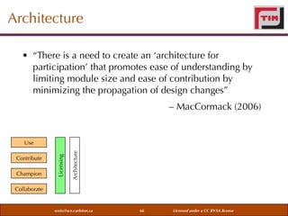 Architecture
• “There is a need to create an ‘architecture for
participation’ that promotes ease of understanding by
limiting module size and ease of contribution by
minimizing the propagation of design changes”
– MacCormack (2006)

Champion

Architecture

Contribute

Licensing

Use

Collaborate

weiss@sce.carleton.ca

66

Licensed under a CC BY-SA license

 