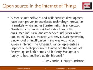 Open source in the Internet of Things
• “Open source software and collaborative development
have been proven to accelerate technology innovation
in markets where major transformation is underway.
Nowhere is this more evident today than in the
consumer, industrial and embedded industries where
connected devices, systems and services are generating
a new level of intelligence in the way we and our
systems interact. The AllSeen Alliance represents an
unprecedented opportunity to advance the Internet of
Everything for both home and industry. We are very
happy to host and help guide this work”
– Jim Zemlin, Linux Foundation
weiss@sce.carleton.ca

76

Licensed under a CC BY-SA license

 