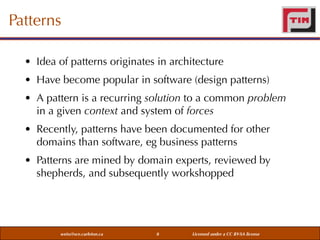 Patterns
• Idea of patterns originates in architecture
• Have become popular in software (design patterns)
• A pattern is a recurring solution to a common problem
in a given context and system of forces
• Recently, patterns have been documented for other
domains than software, eg business patterns
• Patterns are mined by domain experts, reviewed by
shepherds, and subsequently workshopped

weiss@sce.carleton.ca

8

Licensed under a CC BY-SA license

 