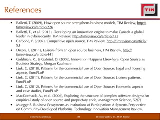 References
•
•
•
•
•
•
•
•
•
•

Bailetti, T. (2009), How open source strengthens business models, TIM Review, http://
timreview.ca/article/226
Bailetti, T., et al. (2013), Developing an innovation engine to make Canada a global
leader in cybersecurity, TIM Review, http://timreview.ca/article/711
Carbone, P. (2007), Competitive open source, TIM Review, http://timreview.ca/article/
93
Dixon, F. (2011), Lessons from an open source business, TIM Review, http://
timreview.ca/article/441
Goldman, R., & Gabriel, D. (2006), Innovation Happens Elsewhere: Open Source as
Business Strategy, Morgan Kaufmann
Link, C. (2010), Patterns for the commercial use of Open Source: Legal and licensing
aspects, EuroPLoP
Link, C. (2011), Patterns for the commercial use of Open Source: License patterns,
EuroPLoP
Link, C. (2012), Patterns for the commercial use of Open Source: Economic aspects
and case studies, EuroPLoP
MacCormack, A., et al. (2006), Exploring the structure of complex software designs: An
empirical study of open source and proprietary code, Management Science, 52(7)
Muegge S. Business Ecosystems as Institutions of Participation: A Systems Perspective
on Community-Developed Platforms. Technology Innovation Management Review.
weiss@sce.carleton.ca

80

Licensed under a CC BY-SA license

 