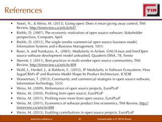 References
•
•
•
•
•
•
•
•
•
•
•
•

Noori, N., & Weiss, M. (2013), Going open: Does it mean giving away control, TIM
Review, http://timreview.ca/article/647
Riehle, D. (2007), The economic motivation of open source software: Stakeholder
perspectives, Computer, April
Riehle, D. (2012), The single-vendor commercial open source business model,
Information Systems and e-Business Management, 10(1)
Rossi, A. and Narduzzo, A., (2003), Modularity in Action. GNU/Linux and free/Open
source software development model unleashed, Quaderni DISA, 78, Trento
Skerrett, I. (2011), Best practices in multi-vendor open source communities, TIM
Review, http://timreview.ca/article/409
Waltl, J., Henkel, J., & Baldwin, C. (2012), IP Modularity in Software Ecosystems: How
SugarCRM’s IP and Business Model Shape Its Product Architecture, ICSOB
Wasserman, T. (2013), Community and commercial strategies in open source software,
Information Technology, 55(5)
Weiss, M. (2009), Performance of open source projects, EuroPLoP
Weiss, M. (2010), Proﬁting from open source, EuroPLoP
Weiss, M. (2011), Proﬁting even more from open source, EuroPLoP
Weiss, M. (2011), Economics of software product line economics, TIM Review, http://
timreview.ca/article/488
Weiss, M. (2013), Enabling contributions in open source projects, EuroPLoP
weiss@sce.carleton.ca

81

Licensed under a CC BY-SA license

 