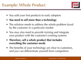 Example: Whole Product
• You sold your ﬁrst products to early adopters
• You need to sell more than a technology
• The solution needs to address the whole problem faced
by the customer in a particular market
• You may also need to provide training and integrate
your product with the customer’s existing systems
• Therefore, sell a whole product that includes
everything the customer needs
• The beneﬁts of your technology are clear to customers,
and you can differentiate yourself from competitors
weiss@sce.carleton.ca

9

Licensed under a CC BY-SA license

 