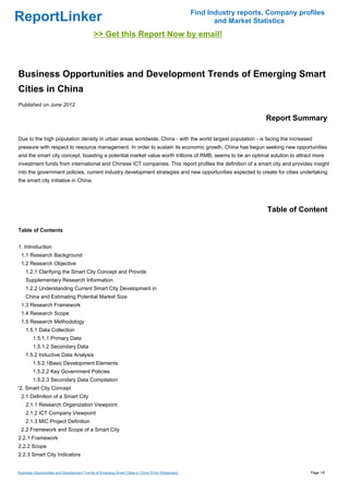 Find Industry reports, Company profiles
ReportLinker                                                                                               and Market Statistics
                                             >> Get this Report Now by email!



Business Opportunities and Development Trends of Emerging Smart
Cities in China
Published on June 2012

                                                                                                                         Report Summary

Due to the high population density in urban areas worldwide, China - with the world largest population - is facing the increased
pressure with respect to resource management. In order to sustain its economic growth, China has begun seeking new opportunities
and the smart city concept, boasting a potential market value worth trillions of RMB, seems to be an optimal solution to attract more
investment funds from international and Chinese ICT companies. This report profiles the definition of a smart city and provides insight
into the government policies, current industry development strategies and new opportunities expected to create for cities undertaking
the smart city initiative in China.




                                                                                                                          Table of Content

Table of Contents


1. Introduction
 1.1 Research Background
 1.2 Research Objective
    1.2.1 Clarifying the Smart City Concept and Provide
    Supplementary Research Information
    1.2.2 Understanding Current Smart City Development in
    China and Estimating Potential Market Size
 1.3 Research Framework
 1.4 Research Scope
 1.5 Research Methodology
    1.5.1 Data Collection
        1.5.1.1 Primary Data
        1.5.1.2 Secondary Data
    1.5.2 Inductive Data Analysis
        1.5.2.1Basic Development Elements
        1.5.2.2 Key Government Policies
        1.5.2.3 Secondary Data Compilation
'2. Smart City Concept
 2.1 Definition of a Smart City
    2.1.1 Research Organization Viewpoint
    2.1.2 ICT Company Viewpoint
    2.1.3 MIC Project Definition
 2.2 Framework and Scope of a Smart City
2.2.1 Framework
2.2.2 Scope
2.2.3 Smart City Indicators


Business Opportunities and Development Trends of Emerging Smart Cities in China (From Slideshare)                                     Page 1/6
 