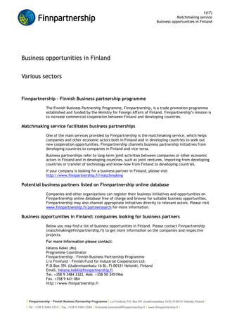 Business opportunities in Finland <br />Various sectors<br />Finnpartnership - Finnish Business partnership programme <br />The Finnish Business Partnership Programme, Finnpartnership, is a trade promotion programme established and funded by the Ministry for Foreign Affairs of Finland. Finnpartnership’s mission is to increase commercial cooperation between Finland and developing countries. <br />Matchmaking service facilitates business partnerships <br />One of the main services provided by Finnpartnership is the matchmaking service, which helps companies and other economic actors both in Finland and in developing countries to seek out new cooperation opportunities. Finnpartnership channels business partnership initiatives from developing countries to companies in Finland and vice versa. <br />Business partnerships refer to long-term joint activities between companies or other economic actors in Finland and in developing countries, such as joint ventures, importing from developing countries or transfer of technology and know-how from Finland to developing countries.<br />If your company is looking for a business partner in Finland, please visit http://www.finnpartnership.fi/matchmaking<br />Potential business partners listed on Finnpartnership online database <br />Companies and other organizations can register their business initiatives and opportunities on Finnpartnership online database free of charge and browse for suitable business opportunities. Finnpartnership may also channel appropriate initiatives directly to relevant actors. Please visit www.finnpartnership.fi/partnersearch for more information.<br />Business opportunities in Finland: companies looking for business partners <br />Below you may find a list of business opportunities in Finland. Please contact Finnpartnership (matchmaking@finnpartnership.fi) to get more information on the companies and respective projects.<br />For more information please contact:<br />Helena Kekki (Ms)<br />Programme Coordinator <br />Finnpartnership – Finnish Business Partnership Programme<br />c/o Finnfund - Finnish Fund for Industrial Cooperation Ltd.<br />P.O.Box 391 (Uudenmaankatu 16 B), FI-00121 Helsinki, Finland<br />Email. Helena.kekki@finnpartnership.fi<br />Tel. +358 9 3484 3322, Mob. +358 50 3451966<br />Fax. +358 9 641 084<br />http://www.finnpartnership.fi<br />3x3 Ratkaisut Oy (3x3 Solutions Ltd.)Project informationProject name:General commercial secretary, agent and start-up services in FinlandProject location:Helsinki, FinlandProject description:3x3 Solutions Ltd is a Finnish consultancy company offering a wide range of commercial secretarial, agency and start-up services in Finland for foreign companies - acting and representing them as it was their own office in Finland. The company has been in the market since 1998 and the managing director personally has up to 30 years experience with the Finnish marketplace - ICT, Industry, Banking and Insurance. 3x3 Solutions Ltd can help you to reduce the risks involved in getting a foothold in the Finnish market by acting as your local representative to minimize costs and maximize efficiency by, for examply, through the following services: Offering you a single point of contact in Finland; Helping you to find new business connections in Finland via our considerable business network; Finding you the best local business partners to work with in any field - Law, ICT, Translations, Real Estate, Financial and Marketing; Performing preliminary market and feasibility studies - prices, competition, customers etc.; Assisting you in applying for different kinds of permissions and licenses; Assisting you in arranging any kind of a business event locally in Finland.   Added: June 2009 Valid until: June 2010 Company informationCompany name:3x3 Ratkaisut Oy (3x3 Solutions Ltd.)Address:Siltavoudintie 6 APostal Code:00640City:HelsinkiCountry:FinlandWebsite address:www.omasihteeri.fiIndustry:ServicesCompany size:MicroContact PersonName:Jussi RissanenTitle:Managing DirectorTelephone number:+358 50 555 9898E-mail:jussi.rissanen@omasihteeri.fi<br />Airfil OyProject informationProject name:Sales partner sought for Airfil filters for mining industry and off-road work machinesProject location:Africa, South America, East-EuropeProject description:Airfil Oy is a Finnish Multi  Filter Factory, established in 1981. There are over 5000 articles in the company's product range, which flexible production lines allow high production volumes as well as short series.  Airfil's technical customer service and a sales team  helps  customers  finding the right solution for every need of replacement filters. Being  one of the most important filter manufacturers in the Nordic countries Airfil has a specialized  production of filters for heavy vehicles, work machines and industrial use. The actual production range consists of Air Filters, Hydraulic Filters, Lubrication Oil Filters, Oil Separators, Cabin Air and air HVAC Filter and Filter Mats, as well as Suction Filters, Breathers and pressurized air Line Filters. The company is looking for distributors/sales partners- who are skilled players with Mining Industry, Off-Road Work Machines, Heavy Vehicles  and Compressors in Africa, South America and Eastern Europe.  The suitable sales partner of Airfil is for example a spare part distributing company/wholesaler, which  has good contacts with service companies who offer service for the mining industry and off-road work machines. The Sales Partner can be also Service Company himself. (Depending on local circumstances maybe the end user will be mining company himself- so anyway good connections to Mining industry are appreciated). Moreover, Airfil is looking for filter element component manufacturers in developing countries, to import their components to Finland. Added: September 2009. Company informationCompany name:Airfil OyAddress:Mustanhevosentie 1-2Postal Code:37800City:ToijalaCountry:FinlandWebsite address:www.airfil.fiIndustry:Manufacturing engineering and machineryCompany size:SmallContact PersonName:Aki Kantonen (Mr)Title:Sales managerTelephone number:E-mail:<br />AkkuSer LtdProject informationProject name:Partners in Asia and Africa sought for battery collection and recycling businessProject location:Asia and AfricaProject description:AkkuSer Ltd is a Finnish company specialized in recycling batteries and metals. The company was the first in Scandinavia to develop a technology that enables recycling of hazardous batteries and accumulators in an environmentally sustainable manner. The new technology allows the recycling of e.g. disposable batteries and rechargeable dry-cell batteries in an environmentally friendly manner. The method developed and used by AkkuSer Ltd allows various new products to be made with the materials used in batteries without a need for chemicals, heat or incineration. The technology raises the degree of material recovery from batteries and accumulators to a level that restores the original meaning of the term recycle. Currently AkkuSer processes most of the rechargeable batteries and battery waste generated in Finland and Estonia, half of that in Norway and Sweden. AkkuSer's technology is globally unique and the company has the capacity to accept waste from other countries and also to export its methods. The ISO 14001 certified recycling plant is located in the northern Finland. The company is currently looking into expanding the business model to Asia and Africa and is thus looking for partners to work with. The role of the partner would be to collect the batteries to be recycled and participate in the process of recycling the batteries as well as study the local markets. For more informarion on the AkkuSer, please also visit Cleantech Finland website at http://www.cleantechfinland.fi/success_cases/akkuser_ltd_hazardous_waste_recycled_without_harming_the_environment/ and http://www.cleantechfinland.fi/solutions/waste_management/akkuser/ . Added July 2009. Valid until: July 2010. Company informationCompany name:AkkuSer LtdAddress:Alasintie 8Postal Code:85501City:NivalaCountry:FinlandWebsite address:www.akkuser.fi, www.cleantechfinland.fi/success_cases/akkuser_ltd_hazardous_waste_recycled_without_harming_the_environment/, www.cleantechfinland.fi/solutions/waste_management/akkuser/Industry:EnvironmentCompany size:MediumContact PersonName:Jarmo Pudas (Mr)Title:Managing DirectorTelephone number:+358 50 3120 591E-mail:jarmo.pudas@akkuser.fi<br />Please contact Finnpartnership to get more information on the companyProject informationProject name:An international company is looking for contract manufacturer(s) of Plastic Parts and Metal Parts for electrical-mechanical switching devices (load breakers and fuse switches) from UkraineProject location:UkraineProject description:An international company is looking for contract manufacturer(s) of Plastic Parts and Metal Parts for electrical-mechanical switching devices (load breakers and fuse switches):   Most interesting are companies that have operations and/or experience on   a)  Switch production (mechanical low or middle voltage switches <3000V ) b) Previous experience of subcontracting to international companies (reference customers).   The potential partners should be able to meet the following requirements and specifications for needs of contract manufacturing:   1. Injection molding machines for producing plastic parts. Primarily: Thermosetting plastic production (clamping force: 20-200/600T) Secondarily: Thermoplastic production [clamping force: 10-250T] 2. Machinery needed to produce metal (mostly copper) parts: Automatic and manual eccentric presses/punching machines (Stamping forces of 10-200T) Surface treatment equipment of especially silver. zinc- and tinplating are also appreciated. 3. Assemblies (sub-assemblies and complete products) are also possible to include into contract manufacturing.   4. Further Expectations on manufacturers: At least English-speaking contact persons Own capability of purchasing, financing and storing of raw materials needed for the production Knowledge of modern manufacturing procedures regarding: working methods, quality assurance (ISO9000), handling and maintenance of tools and machinery Delivery time (On time delivery) Logistics (handling and transportation of goods). Manufacturer would preferably have the possibility to meet as many demands as possible. Companies that only have thermoplastic production are not sought at this time. 5. These attributes are also appreciated: Good co-operation and dealing with authorities involved, for example customs and others Member of some supplier chain (co-operation with other companies); Possible customer references outside Ukraine Location close to other manufacturers and with good connections and logistical services for import and export of goods. The company has drafted a more detailed list of requirements of the supplier. Please contact matchmaking@finnpartnership.fi to get more information.   Added:  April 2009Valid until: December 2009Company informationCompany name:Please contact Finnpartnership to get more information on the companyAddress:-Postal Code:-City:-Country:FinlandWebsite address:-Industry:Manufacturing engineering and machineryCompany size:LargeContact PersonName:Please contact Finnpartnership to get more information on the companyTitle:-Telephone number:+358 9 3484 3322E-mail:-<br />Education Finder Oy AB (MKFC Helsinki College)Project informationProject name:Partners for Finnish education service companyProject location:Algeria, Egypt, Jordan, Libya, Morocco, Palestinian territories, Syria, Tunisia, Turkey, West Bank & Gaza, Ghana, Nigeria, Eritrea, Ethiopia, Kenya, Namibia, Somalia, South Africa, Tanzania, Zambia, PakistanProject description:Education Finder runs MKFC Helsinki College that is an educational service company based in Helsinki, Finland. It is part of MKFC, one of the members of the Swedish Popular Adult Education family, founded 1991. Since the year 2001 the profile has been based on the Millennium Development Goals. The main goal for MKFC is Education for All, and to support this goal MKFC offers education with End-to-End eLearningTM. MKFC has worked, for example in developing countries since 1995, with education for excluded people, immigrants and the unemployed persons, to create social changes. The company is using action learning methods connected to theories and authentic environments integrated with working life. MKFC has an international network of partners in Europe, Africa and Asia. It's services include teacher training, eLearning, distance learning, vocational education and digital learning, to mention a few. The company wants to widen it's network and get support in conceptualizing it's educational service portfolio. They are also looking for both co marketing and sales cooperation on the international educational market as well as best practices to be used to enhance their international presence. In addition, the company wants to offer its vast international expertise within eLearning methodology or tools and vocational adult education. They are now looking for partners in their project countries to act as content providers and they also need human resources. Added: September 2009.Company informationCompany name:Education Finder Oy AB (MKFC Helsinki College)Address:Piritanaukio 3 B19Postal Code:00150City:HelsinkiCountry:FinlandWebsite address:www.helsinkicollege.fiIndustry:Educational servicesCompany size:SmallContact PersonName:Viljami Kettunen (Mr)Title:Business managerTelephone number:E-mail:<br />Refecor OyProject informationProject name:Partner to localize products and cooperate in productionProject location:Finland, EU, Asia, Africa, ....Project description:REFECOR is the leading embedded electronics and wireless technology design company providing cost efficient products design for volume production and for concept verification, reference designs, Consulting and subcontracting design services, technology studies and engineering and wireless platforms. The company has a lot of experience in making high design quality for any volumes. The engineering has been involved in designing many products for several biggest brands, with different silicon and embedded software solutions. The company is very familiar with the co-operation with foreign companies and has excellent local and global networks. At the moment Refecor is looking for partners from Asia and Africa to form partnership related to product design and localizing products to meet the requirements of target customers. With the help of Refecor, the Asian and African companies can localize products in such a way that they better satisfy the requirements of European customers. Refecor also offers their design resources for projects that relate to development of local infrastructure, electronics and wireless technologies locally in Asian and African countries. These skills, possessed by Refecor, could be otherwise difficult to find in these market areas.  Therefore it is encouraged to contact Refecor to discuss about such co-operation models more in detail. Added July 2009. Valid until: July 2010. Company informationCompany name:Refecor OyAddress:Teknologiantie 14Postal Code:90570City:OuluCountry:FinlandWebsite address:www.refecor.comIndustry:Electrical engineeringCompany size:SmallContact PersonName:Jyrki Portin (Mr)Title:CEOTelephone number:+358 408203987E-mail:jyrki.portin (at) refecor.com<br />Sibesonke OyProject informationProject name:Partners (companies and NGOs) for mobile data services projectProject location:South AfricaProject description:Sibesonke Oy is a start-up company (NSN spin out) providing mobile data services for emerging countries. The mobile services are targetted towards lower-income people and based on locally relevant content generated by users (job market, buy&sell). Sibesonke's vision is to reach masses of consumers with life empowering services. Sibesonke's mobile service works already today over any cell phone in South Africa. While the main service is based on content generated by users themselves Sibesonke wants to enrich its service portfolio with services like health services, education or governmental services where the content comes from external parties. The company is thus looking for South African partners (companies but also NGOs) who want to (a) provide life empowering information (health, education) to the mass market middle and lower income consumers and/or (b) gain deeper insight on this consumer segment's needs and capabilities to use life empowering mobile services. Access to the service can be provided for the partner with no investments as the service is already up and running. Also training can be provided. Costs for content creation (e.g. health, education, governmental services) must be carried by the partner. Smaller scale consumer pilots can be carried out under special terms to be agreed. Company informationCompany name:Sibesonke OyAddress:Lehtikuusentie 16Postal Code:02880City:VeikkolaCountry:FinlandWebsite address:www.sibesonke.comIndustry:Information and communication technologyCompany size:MicroContact PersonName:Uwe Schwarz (Mr)Title:CEOTelephone number:+358 503400469E-mail:uwe.schwarz@sibesonke.com<br />Traveller Oy/AbProject informationProject name:Traveller Oy/Ab looking for long term partnership candidatesProject location:China, Russia, Mongolia, DPRK, Vietnam, Myanmar, Indonesia, Cambodia and LaosProject description:  Traveller Oy/Ab is a Finnish company specialised in Travel & tourism. Since 1993 they have provided travel and tourism services in Asia and Finland (Scandinavia & the Baltic states). The company is interested in establishing a joint venture in a developing country, establishing a subsidiary company in a developing country and other long-term partnership in with general sales agencies. The company is looking for interested companies for mutually beneficial partnerships in China, Russia, Mongolia, DPRK, Vietnam,  Myanmar, Indonesia, Cambodia and Laos.   Added: March 2009 Valid until: March 2010 Company informationCompany name:Traveller Oy/AbAddress:Kasarmikatu 26Postal Code:00131City:HelsinkiCountry:FinlandWebsite address:www.traveller.fiIndustry:TourismCompany size:MicroContact PersonName:Markku LindroosTitle:Managing DirectorTelephone number:+358 9 660002E-mail:markku.lindroos@traveller.fi<br />Law and consulting subcontracting (Ref: 2009FIN013)<br />A Finnish law firm is looking for law/consulting companies in other European countries to act as a subcontractor / consultant. Firm's main focus lies in the international transactions of enterprises from other member states of the European Union. The clients of the firm receive legal advice on their transactions in Finland from attorneys who have extensive experience in providing international legal services. The Finnish law firm offers competent legal advice in international transactions including questions of national law of the local business environment. The company specialists' offer effective legal expert advice in cross-border activities. The company is offering co-operation to other companies in projects/cases as a subcontractor/consultant in the following fields: Mergers & acquisitions, corporate restructuring, incorporations and joint ventures, Industrial construction projects, International trade and marketing, Arbitration, litigation, and debt collection, International assignment of employees social security matters, International taxation in connection with all matters listed above. Partner is expected to have interest towards operating in Finland and/or doing business with Finnish companies<br />Sector: Services<br />Distribution of plastic short pipes (Ref: 2009FIN014)<br />A Finnish company is looking for clients (distributors, retailers) to purchase a new Finnish high quality design of BorECO BA212E plastic short pipes for renovation of old sewer pipes by no-dig technology (underground). They offer short pipe dia DN200 mm SN8 for renovation of dia 225 mm old concrete sewer pipes and 250 mm for 300 mm old concrete sewer pipes. The pipes are easy to install, durable design, high quality products. The relation between quality and price is guaranted. The partner is expected to know customers in the field of old sewer pipe renovation (underground, no-dig technology).<br />Sector: Construction, Rubber and plastics<br />Reselling of high quality pellet burners (Ref: 2009FIN015)<br />A Finnish metal company is looking for a reseller and installer for its Finnish high quality pellet burners. Company's current products are 50 and 100 kilowatt's pellet burners. The burners are made in Finland, and they will be transported to a partner company to a current country. The partner company will take care of the products reselling, installation and service. The company sells pellet burners to their partner in low wholesale price. The consumer price is approximately two times more expensive. Furthermore, their partner will have customers in his own country by doing the service. It is expected that the partner is an energy industry specialist and is able to both sell and install burners to end customers.<br />Sector: Energy, Manufacturing engineering and machinery<br />PISA tested educational toys for children for reselling (Ref: 2009FIN016)<br />Finnish supplier of high quality children's rhyme bags and other educational toys for children is looking for resellers for its rhyme bags.<br />Company is a supplier of educational childrens' products with high-quality Finnish design. Company's main products include rhyme bags for educational and language therapy purposes. Company also owns the characters that are widely used not only in childrens textiles but also in crockeries, bags, wallets, etc.( quot;
Emmiquot;
 and quot;
OsQquot;
). The characters have gained popularity in Japan and Finland. The characters are well known in childrens' clothes and textiles as well as in childrens' table-wear. The products have passed the PISA-test. Company is interested in licencing these very popular characters that are designed by well known Finnish illustrators and are unique in their nature. Suitable resellers for rhyme bags are e.g. wholesalers to schools, day care centers, children accessory stores, book shop chains, retail chians, toy shops. quot;
Emmiquot;
 and quot;
OsQquot;
 characters could be lisenced by table-war manufactures, textile manufactures, etc.<br />Sector: Textiles and clothing, Educational services<br />Intermediaries for unbreakable polycarbonate plastic drinking glasses (Ref: 2009FIN017)<br />A Finnish manufacturer of plastic products is looking for intermediaries (e.g importers, wholesalers) for restaurants, mass events and shipping companies for their unbreakable polycarbonate plastic drinking glass series. The company produces 13 different series of unbreakable plastic drinking glasses based on their clients' requests (e.g. design, colour specifications, logo inputs, etc). The company is also involved in making special taylor made plastic drinking glass products for its intermediaries. Due to the injection mould method, the taylor made products require certain minimum quantities. The importers of the existing product line can purchase also smaller quantities. The plastic glasses are very suitable for example to mass events. Glasses are unbreakable as their features and they can take up to approximagely 1000 washing times in washing machines. Different indivual printings (e.g. logos on glasses) are an added value that the company can offer to importers. The raw materials used meet all the criteria of EU laws in relation to grocery products, thus, it is easy to import. Also the operating expenses utilising these glasses in restaurants and mass events are very low.<br />Sector: Packaging and materials<br />Design furniture (Ref: 2009FIN018)<br />A Finnish manufacturer of design furniture (main product coat rack) is looking for a reseller for its own design furniture. Company's current products are design furniture. The main product is a coat rack. The pieces of furniture are made in Finland, and they will be transported to the partner company. The partner company will take care of products reselling. The partner can be e.g an owner of a design store or an importer. <br />The company sells design coat racks to their partners in low wholesale price. Consumer price is approximately 2,5 times more expensive. Coat racks wholesale price to the partner depends on quantity. The company expects that the partner is dealing with high quality design products, not with cheap low quality products.<br />Sector:  Furniture<br />Game design, game production and software usability (Ref: 2009FIN019)<br />The company works in game design and production for different kind of devices. One of their main products is a treatment tool for memory rehabilitation and upkeep. Another product worth mentioning is the usability evaluation method for software and a testing tool for software usability. The company is looking for partners (preferably with contacts to healthcare sector) to resell their game solutions.<br />Sector: Information and communication technology, Health and pharmaceutical<br />Electrical radiators and towel rails (Ref: 2009FIN020)<br />A Finnish manufacturer of oil filled electrical radiators and towel rails is looking for importers and resellers (e.g. construction companies, building material resellers and intermediaries for heat-water equipment stores). The company manufactures oil filled electrical radiators and towel rails (three sizes in height - 200mm, 400mm and 600 mm). The thermostats are bi-metal, electric, microprocessor and quot;
slavequot;
. Radiators are available to install on the wall as well as they can stand by their own feet. The company can produce special series for industry specific requirements. Power of the products can range from 350 W up to 1500 W. The company can offer high-quality and safe products - made in Finland. Heaters and towel rails have Russian product certificates. The radiators are healthy and odourless. Every product is checked and tested several times.The heat this company's products can offer is cost-effective: In addition of it being pleasant, a uniform room temperature means saving in costs. If the indoor temperature changes are significant, the requirement for heat and aptly name quot;
overheatingquot;
 also grows. The oil volume in the heater harmonises the temperature differences and prevent the constant hot-cold-hot changes in the external temperature, the radiators heat moderately - not too much and not too little. The produced heat is healthy: The electric heating element of a conventional heater can become burning hot and as a result can cause dust and other airborne particles to breathing difficulties and can agravate allergic conditions. In these heaters, the heating element is surrounded by oil in an enclosed space and consequently never. The air humidity in the room remains balances. Free and odourless, these heaters are often natural choice of allergy sufferers. The company expects the partner to have knowledge of heating business area as well as expertise in optimising the distribution to the end user.<br />Sector: Energy, Electronics<br />Water purification systems for households (Ref: 2009FIN021)<br />A Finnish supplier of water filtration systems is interested to become an agent for products like: devices to purify water for household needs. The company seeks complementary products to their own product pallette, like UV-filtration, ion/cation exchangers, etc.  They are also interested to sell their own water filtration products to European customers through potential trade intermediaries. The brand is well know in Finland, which means that it would be easy to expand sales in Finland through their existing customer contacts. Their own product is environmenatlly friendly (no chemicals used). It is also robust design and requires less maintenance.<br />Sector: Environment, Manufacturing engineering and machinery<br />Auto levels, rotation lasers, line lasers and tools for construction (Ref: 2009FIN022)<br />A Finnish wholesaler of auto levels, rotation lasers, line lasers and tools for construction, building and renovation is looking for a retail sale company/trading company/agent to distribute its products in Europe, Africa and/or Middle East. The potential partner should have experience from measuring tools and construction tools. The company offers good relationships to producers, reasonable prices, long experience, technical support, storage, fast delivery, service and spare parts.<br />Sector: Electronics, Construction<br />Subcontracting in research and commercial technology based sensors, measurement devices, actuators for precise manipulation, customized instrumentation solutions and related R&D services (Ref: 2009FIN023)<br />A Finnish university research based company is offering subcontracting in research and commercial technology based sensors, measurement devices, actuators for precise manipulation, customized instrumentation solutions and related R&D services. The company is university research based and located in high-tech city of Oulu in Finland. Their customers are Life Science companies and research institutes which have demanding measurement device and instrumentation needs, typically requiring a combination of different technologies. Their expertice includes: Life Science instrumentation, measurement devices and measuring systems; electronics design and sensors, especially optoelectronics; mechanical engineering and manufacturing; biophysics, experimental and theoretical neuroscience, especially electrophysiology; mathematical analysis and modeling: signal processing, linear and nonlinear system analysis, information theory and biophysical modeling. Their collaboration network provides complementary knowledge, skills and additional capacity for digital electronics and embedded systems, software development, optical design, robotics and automation. The company is looking for partners for their business. Partners should have a need for acquiring knowledge and/or extra resources needed for their R&D or service business with solution based compensation (as a default the hourly rate based service is not offered). Partners benefit from technically advanced and cost effective solutions which can strengthen their competitive edge. Company's products and services are based on latest research and commercial technologies often enabling completely new openings in the partners' R&D and/or service business.<br />Sector: Electrical engineering<br />Country/area distributors and sales/marketing partners for wireless monitoring and alarm systems (Ref: 2009FIN024)<br />A Finnish company specialised in totally wireless monitoring and alarm systems (focusing on care sector and private household applications as a leading supplier in Finland) is seeking country/area distributors and sales/marketing partners on chosen markets.They are also open to discuss joint venture possibilities. The wireless alarm system has a centralized server structure and allows for easy integration of monitoring of different areas such as safety, well being, patient and property monitoring building control.Main advantages the company could offer to a potential partner include: A new very strong innovation, providing a strong competitive edge in both terms of financial gains with both point of installation sales and long-term subscription income from end users. Also the only system by which it is possible to wirelessly and seamlessly combine and integrate modern technological systems required in buildings. The partner is expected to have good market position with functioning sales and distribution organization.<br />Partners for subcontracting machine manufacturing (Ref: 2009FIN025)<br />A Finnish company specialized in components related to lifting and power transfer for the mechanical engineering, machining and building construction industries is looking for partners who need subcontractors for the machine manufacturing. Company produces steel wire ropes, wire rope slings, lifting products, load binding equipments and rigging hardware. The company offers subcontracting service to machine manufacturers. They have specialised produce components from Steel Wire Ropes. The company also produces lifting equipments. They request Steel Wire Ropes and other lifting products ( chain components e.g.). The parner company needs to be a reliable partner who possess expertise in machine manufacturing.<br />Sector: Manufacturing engineering<br />Intermediaries of excavators and wheel loaders (including spare parts) (Ref: 2009FIN026)<br />A Finnish manufacturer of buckets and quick couplers for earth moving machinery is looking for intermediaries who provide buckets and quick couplers for earth moving companies and crushing plants that use buckets in their work. The company is also looking for intermediaries of excavators and wheel loaders (including spare parts) that are interested to add their buckets and quick couplers into their sales offering and act as resellers. The company is able to offer highly competitive work tools made out of high-quality materials using high methods of welding (quality workforce and automatic welding machine) with an experience of almost 50 years of manufacturing buckets and quick couplers. The buckets are well designed from a very practical point of view. As a partner they are reliable and a company at a growing state. Potential reseller of spare parts it is expected to have a genuine willingness and motivation of selling and marketing companys' products on the market. Also a genuine willingness to co-operate with a foreign company is necessary.<br />Sector: Manufacturing engineering<br />Subcontractor for producing plastic parts  (Ref: 2009FIN027)<br />A Finnish subcontracting company specialised in manufacture of plastic moulding is looking for companies who are interested to subcontract the company in order to produce plastic parts (anything between 1g to 1,8 kg) with machine sizes of 20 - 450 thousands. The company can also produce the molds on their own and produces plastic parts accroding to client's specific requirements.  <br />The company features a fully automated production facility in Finland with very competitive plastic part products. They can also offer flexibility in capacity as they own total of 17 production machines.<br />Sector: Rubber and plastic<br />Grocery and retail chains and specialy store chains to resell orchid fertilisers (Ref: 2009FIN028)<br />A Finnish producer of specialised fertilisers for orchids is looking for grocery and retail chains and specialy store chains who wish to add the fertilisers into their product variety. The company is looking for direct contacts to intermediaries/wholesalers/retailers. The company possess a ready made production solution to be put into the shelves or retailers. The main advantage are in the product itself as it is unique to its features. The fertiliser is ready to be used without any need to mix water or other liquids into it, and it is very secure product to be placed into the retailers shelves as it is not a toxic liquid. The partner would preferably be a purchase organisation of large retails with gardening products.<br />Sector: Agriculture and food processing<br />Intermediaries for conducting company surveys and research services as well as conducting the surveys (Ref: 2009FIN029)<br />A Finnish pioneer company specialised in producing tools for conducting company surveys and research services as well as conducting the surveys is looking for intermediaries. The company is also open to consider a joint venture or purchasing a small company with this type of know-how. Company offers various types of market research services, customer satisfaction surveys, targeted marketing analysis, potentiality surveys, etc. The company develops practical and easy to use software applications for collecting, analyzing and communicating interest group feedback.Their www-feedback system is an Internet service in which the data collected with the help of www-pages, e-mail or traditional methods is directed to the research server for analysis. The company supports its customers' profitable growth with essential research data. They produce information with clear business benefits and process it into an easy-to-use form. They also assure efficient utilization of the research results.The service offering concept is fully productized, thus, this is a ready concept for a company to offer into existing and potential new clients requiring research services. Company is the most grown company in Finland for this type of product concept. Company's web-based reporting applications are unique of their nature. Applications can be run by end users online remotely.The application has a very easy user interface, thus, it is easy for the user to learn to use it, and requires minimal education. The company has all the knowhow on how to maximise the benefit of surveys and research activities in companies. The partner is expected to be active in its sales efforts in order to gain new clients to utilise the service offering. Knowledge of how to sell the researh and survey services is appreciated. Partner needs to be able to understand its clients business as from point of view being their constultant in their research and survey activities. Business knowledge and research knowledge is a preference of the suitable candidate companies to act as partner to the Finnish research company.Sector: Services<br />Intermediaries for automatic plate element machines for building facades under construction process of sanitary facilities, and view- and noise reduction fences (Ref: 2009FIN030)<br />A Finnish producer of automatic plate element elements (for building facades for sanitary facilities + view-and noice fences) machines for building facades under construction process of sanitary facilities, and view- and noise reduction fences is looking for trade intermediaries. <br />The company has developed an automatic plate machine that produces thousands of ceramic plates in just few seconds. The company also has created a unique application that utilises the use of mobile technology during the building and repair process of sanitary facilities. The company can offer energy efficient evaluation services in order to save over 50 % in normal energy costs of buildings.<br />By using this method of making plate elements off the site the partner can save even 60-90 % off the labour costs. There are huge time savings, building process can be moved from sites to factories where ergonimic conditions are better, thus, highering the capacity of producing facades in one place, etc. Company can guarantee remarkable cost savings in labor costs. Company will also provide all its know-how to operate the machine as well as to produce the plates under franchise lisencing agreement. The partner company can be a distributor or reseller of plate machines or an agent representing many smaller construction companies. The partner is expected to have readiness to invest into the plate element machine. <br />Sector: Construction<br />Partners for Business & Management consulting company (Ref:2009FIN031)<br />A Finnish Business & Management consulting company is looking for companies interested in starting their business activities in Finland. The company offers various investigations, analysis & project management for companies wishing to start business activities in Finland, especially in Western Finland region, preferably in a field of electromechanical, automation, telecoms and related industry. The company can assist their client companies as a business consultant and offer business agency activities as well as acting as country manager/representative/contact person for the companies in Finland in mentioned knowledge areas. Also partner search and arrangements with potential partners for client companies can be done. The company has a long and vast experience in Finnish electromechanical, automation and telecoms industry as well as in project business. They have excellent knowledge on industrial players in the field as well as good relations to educational and government bodies. Company can offer themselves to be their clients local contact and project manager in various business projects. Do not hesitate to get in contact with this company with your serious, relevant & appropriate business operation needs.<br />Sector: Services<br />Resellers and service agents for lifting and handling equipment for ambulances (Ref: 2009FIN032)<br />A Finnish manufacturer of lifting and handling equipment for ambulances is looking for resellers and service agents as partners for the military ambulance vehicle products it produces.The company is looking for a distributor or reseller to be the sole distributor of superior military ambulance equipment - vehicle manufacturers and local defence/armed forces being the main end client target sector.The company is also looking for reliable service partners for its products. The company offers its full series of products for distribution at profitable retail prices and all required technical and logistics support. The distributor has the advantage of creating low-risk sales with high profitability from retail of products once a customer is found. Treatment base products are compatible in almost any military vehicles and thus can be used in most military vehicle ambulance conversion projects. Possible distributors/representatives are military vehicle manufacturers and contractors who modify such vehicles. Potential service/maintenance agents can be companies who are experienced in or have existing contracts with governments and defence forces for maintenance of medical / other products. Partner is expected to have considerable knowledge and experience with military vehicles and military organisations as a customer. Partner is also expected to be able to either service and maintain the products (educated through provided training) or become a local or global marketing force products as a distributor or representative.<br />Sector: Transportation<br />Multilingual rich text messaging for mobile devices (Ref: 2009FIN001)<br />A Finnish SME has developed an advanced multilingual messaging software component designed for mass market phones. The software implements all functionality required for native rich text messaging for any mobile de-vice. Software enables richer content by using the standard SMS technology as the carrier, still maintaining the backward compatibility with industry standards. Mobile device manufacturers and software developers are sought for partnership and licensing.<br />Sector: Information and communication technology<br />Tools and services for machine vision, pattern recognition and generic machine learning (Ref: 2009FIN002)<br />A small Finnish high technology company, whose main focus is in the area of tomographic imaging, also has a considerable amount of experience in building camera-based machine vision systems, especially in industrial settings. In that context, the company is offering tools and services related to developing software for specific vision-based applications. Industrial partners for further development and companies for testing new applications are sought for technical and commercial cooperation.<br />Sector: Information and communication technology<br />Bluetooth temperature sensor accessory for PCs and mobile phones (Ref: 2009FIN003)<br />A Finnish SME has developed a Bluetooth enabled temperature sensor accessory. The product can interface with any smart Bluetooth device - such as computers, mobile phones, PDAs or mobile computers without any need to modify or configure the sensor; from a distance of over one hundred meters. The product can be easily further developed to include other type of sensors and switches. A partner to produce and market, or to take full ownership of the developed product is sought.<br />Sector: Information and communication technology<br />Improving wireless local area networks (WLAN) by end-user quality monitoring (Ref: 2009FIN004)<br />A Finnish company, specialized in quality monitoring of end-user wireless local area networks (WLAN), is searching for industrial partners that can use the monitoring technology in their services, enabling them to provide quality WLAN platforms for end-customer’s needs. Some areas of business critical wireless applications are logistics, hospitals, manufacturing and production. The collaboration could be licensing, technical cooperation or commercial agreement with technical assistance.<br />Sector: Information and communication technology<br />Wireless vibration monitoring systems for earth work, bridge construction, energy production and manufacturing plants (Ref: 2009FIN005)<br />A small Finnish embedded solutions device manufacturer offers innovative wireless multipoint systems for vibration control. The systems can be used as predictive maintenance systems of machinery and engines as well as systems for structural health monitoring and damage detection. The systems are easy to install with minor disturbances to sites. Partners offering vibration monitoring systems and model-based analysis software are sought for commercial cooperation requiring technical consultancy.<br />Sector: Information and communication technology<br />Advanced GPS repeater for indoor or covered space (Ref: 2009FIN006)<br />A Finnish SME has developed a CE certified GPS repeater. The device is used to relay GPS signals to places where they cannot normally be. The GPS repeater operates by receiving GPS satellite signals with an antenna located outside the building and re-radiating them to the indoor or covered space. Company seeks partners for license. Also partners are sought for distributing the product and/or developing new applications.<br />Sector: Information and communication technology<br />Expertise in Demanding RF and EMC Design areas (Ref: 2009FIN007)<br />A Finnish SME, specialized in product development and research in demanding RF (Radio Frequency) equipments, offers services in RF and EMC Design areas including EMC (Electro Magnetic Compatibility) testing. Services are based on efficient design and simulation tools as well as EMC and electronic laboratories utilizing state-of-the-art RF measuring instruments and other tools. Partners are sought for technological co-operation in EMC and RF Design areas.<br />Sector: Information and communication technology<br />Carrier-grade technological platform for testing and developing mobile applications and technologies (Ref: 2009FIN008)<br />A Finnish mobile virtual network operator (MVNO) has built an environment for development of new mobile services. The MVNO provides an advanced and authentic wireless environment, with carrier-grade enablers, where companies can test and further develop their wireless applications and services. MVNO is looking for partners, who are interested in developing and testing wireless applications, services and technologies.<br />Sector: Information and communication technology<br />Wireless noise monitoring systems for industry, communities, military, airport, traffic, energy production and mining applications (Ref: 2009FIN009)<br />A small Finnish embedded solutions device manufacturer offers innovative wireless systems for noise control. The systems enable simultaneous multipoint noise monitoring, high-quality data collection and elimination of the influence of the external noise sources. The system is fast and easy to install causing minor disturbances to the daily operation of the site. The company is looking for partners offering noise or other monitoring systems to target customers. Commercial agreements are sought.<br />Sector: Information and communication technology<br />Mobile Device Management solution for businesses that manages mobile devices remotely and transparently Over-The-Air (OTA) (Ref: 2009FIN010)<br />A Finnish company has developed a solution that brings next-generation mobile device management available for any organisation. Added to traditional mobile device management features such as settings provisioning and data synchronisation, the solution offers desktop-like remote management of smart phones. It offers service providers and enter-prises a structured method of managing groups of devices in multilevel organisation. Partners are sought for license agreement and technical co-operation<br />Sector: Information and communication technology<br />Fast Internet communication method specially for Governments and Cities to handle emergency messages through web pages interactively even via mobile devices (Ref: 2009FIN011)<br />A Finnish small company has a patent granted system by which one can present documents and WWW-pages to anyone on the Internet from anywhere in the Internet. The advantages are: to open a session in any location needs only an Internet browser without any additional modules; no fast connections are required. The company is seeking a deal which is agreed on the license bases or respectively. Probably further development on the system is needed by partners for local market areas.<br />Sector: Information and communication technology<br />Software Validation Facility for embedded systems (Ref: 2009FIN012)<br />A Finnish SME, specialised in the satellite on-board software development and validation, has developed a software validation (SVF) facility for workstation testing of real-time embedded software. SVF is a custom test environment providing means for unit, integration and functional testing of target software in a simulated test environment. Partners from software industry are being sought for the development of further applications in the non-avionics domain and to exploit the existing know-how.<br />Sector: Information and communication technology<br />