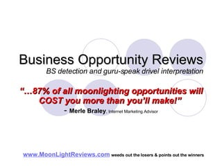 Business Opportunity Reviews BS detection and guru-speak drivel interpretation “… 87% of all moonlighting opportunities will COST you more than you’ll make!”   -  Merle Braley , Internet Marketing Advisor www.MoonLightReviews.com   weeds out the losers & points out the winners   