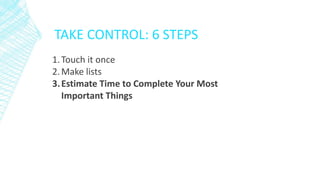 TAKE CONTROL: 6 STEPS
1.Touch it once
2.Make lists
3.Estimate Time to Complete Your Most
Important Things
 