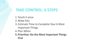 TAKE CONTROL: 6 STEPS
1.Touch it once
2.Make lists
3.Estimate Time to Complete Your 6 Most
Important Things
4.Plan When
5.Prioritize: Do the Most Important Things
First
 