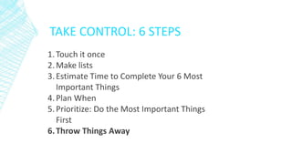 TAKE CONTROL: 6 STEPS
1.Touch it once
2.Make lists
3.Estimate Time to Complete Your 6 Most
Important Things
4.Plan When
5.Prioritize: Do the Most Important Things
First
6.Throw Things Away
 