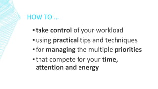 HOW TO …
▪take control of your workload
▪using practical tips and techniques
▪for managing the multiple priorities
▪that compete for your time,
attention and energy
 