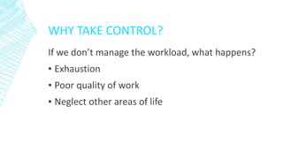 WHY TAKE CONTROL?
If we don’t manage the workload, what happens?
▪ Exhaustion
▪ Poor quality of work
▪ Neglect other areas of life
 