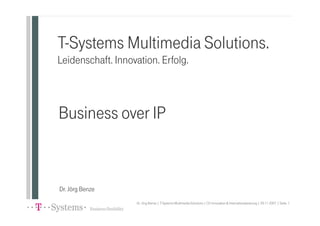 T-Systems Multimedia Solutions.
Leidenschaft. Innovation. Erfolg.



Business over IP


Dr. Jörg Benze
                   Dr. Jörg Benze | T-Systems Multimedia Solutions | CU Innovation & Internationalisierung | 29.11.2007 | Seite 1