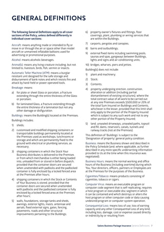 Salons Business Package Insurance General Definitions 7
The following General Definitions apply to all cover
sections of the Policy, unless defined differently in
individual cover sections:
Aircraft: means anything made or intended to fly or
move in or through the air or space other than model
aircraft or unmanned inflatable balloons used for
advertising or promotional purposes.
Alcohol: means alcoholic beverages.
Animal(s): means any living creature including, but not
limited to, livestock, birds, fish, vermin or insects.
Automatic Teller Machine (ATM): means a burglar
resistant unit designed for the safe storage and
disbursement of bank notes and which resists fire and
attack by hand-held or power operated tools.
Breakage: means:
a) 	 for plate or sheet Glass or porcelain, a fracture
extending through the entire thickness of the Glass
or porcelain;
b) 	 for laminated Glass, a fracture extending through
the entire thickness of a lamination but not any
other damage or disfiguration.
Buildings: means the Building(s) located at the Premises.
Buildings includes:
1) 	 sheds;
2) 	 customised and modified shipping containers or
transportable buildings permanently located at
the Premises used as workshops, lunchrooms or
storage and which are permanently fixed to the
ground with electrical or plumbing services, as
necessary;
3) 	 shipping containers in which the Stock Your
Business distributes is delivered to the Premises
or from which merchandise is either being loaded
into, unloaded from or stored in before dispatch,
provided that the container doors are secured
when unattended with padlocks and the padlocked
container is fully enclosed by a locked fenced area
at the Premises after hours;
4) 	 shipping containers in which the Stock or Contents
of Your Business is stored, provided that the
container doors are secured when unattended
with padlocks and the padlocked container is fully
enclosed by a locked fenced area at the Premises
after hours;
5)	 walls, foundations, storage tanks and sheds,
awnings, exterior lights, masts, antennae and
aerials, fixed external signs, gates, fencing,
pavements, roads and other structural
improvements pertaining to the Buildings;
GENERAL DEFINITIONS
6) 	 property owner’s fixtures and fittings, floor
coverings, plant, plumbing or wiring services that
are within the Buildings;
7) 	 carports, pergolas and canopies;
8) 	 barns and outbuildings;
9) 	 external fixed items including swimming pools,
saunas and spas, gangways between Buildings,
lights and signs and air conditioning units;
10) 	bridges, wharves, piers and jetties.
Building(s) does not include:
1) 	 plant and machinery;
2) 	 Stock;
3) 	 Contents;
4) 	 property undergoing erection, construction,
alteration or addition (including partial
dismantlement of existing structures), where the
total contract value of all work to be carried out
at any one Premises exceeds $500,000 or 20% of
the total Sum Insured on Buildings and Contents,
whichever is the lesser, provided that this limit shall
only apply to the portion of the Property Insured
which is subject to any such work and not to any
other portion of the Property Insured;
5) 	 land, unsealed driveways, unsealed paths, topsoil
and fill, dams, reservoirs, canals, tunnels and
railway tracks (not at the Premises).
This definition of ‘Buildings’ is subject to the
‘Designation of property’ general policy condition.
Business: means the Business shown and described in
the Policy Schedule (and, where applicable, as further
described in any more specific underwriting information
provided to Us at the time when this insurance was
negotiated).
Business Hours: means the normal working and office
hours of the Business (including overtime) during which
You, Your directors, officers, partners or Employees are
at the Premises for the purposes of the Business.
Cigarettes/Tobacco: means products consisting of
cigarettes, tobacco or cigars.
Computer Virus: means an executable program or
computer code segment that is self-replicating, requires
a host program or executable disc segment in which
it can be contained and which destroys or alters the
host program or other computer code or data causing
undesired program or computer system operation.
Consequential Loss: means loss of use, loss of earning
capacity and any other Consequential Loss of any kind,
including loss, damage, cost or expense caused directly
or indirectly by or resulting from:
 