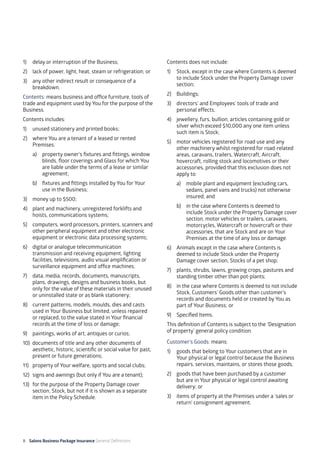 8 Salons Business Package Insurance General Definitions	 	 	 	 			
1) 	 delay or interruption of the Business;
2) 	 lack of power, light, heat, steam or refrigeration; or
3) 	 any other indirect result or consequence of a
breakdown.
Contents: means business and office furniture, tools of
trade and equipment used by You for the purpose of the
Business.
Contents includes:
1) 	 unused stationery and printed books;
2) 	 where You are a tenant of a leased or rented
Premises:
a) 	 property owner’s fixtures and fittings, window
blinds, floor coverings and Glass for which You
are liable under the terms of a lease or similar
agreement;
b) 	 fixtures and fittings installed by You for Your
use in the Business;
3) 	 money up to $500;
4) 	 plant and machinery, unregistered forklifts and
hoists, communications systems;
5) 	 computers, word processors, printers, scanners and
other peripheral equipment and other electronic
equipment or electronic data processing systems;
6) 	 digital or analogue telecommunication
transmission and receiving equipment, lighting
facilities, televisions, audio visual amplification or
surveillance equipment and office machines;
7) 	 data, media, records, documents, manuscripts,
plans, drawings, designs and business books, but
only for the value of these materials in their unused
or uninstalled state or as blank stationery;
8) 	 current patterns, models, moulds, dies and casts
used in Your Business but limited, unless repaired
or replaced, to the value stated in Your financial
records at the time of loss or damage;
9) 	 paintings, works of art, antiques or curios;
10) documents of title and any other documents of
aesthetic, historic, scientific or social value for past,
present or future generations;
11) 	 property of Your welfare, sports and social clubs;
12) 	signs and awnings (but only if You are a tenant);
13)	 for the purpose of the Property Damage cover
section, Stock, but not if it is shown as a separate
item in the Policy Schedule.
Contents does not include:
1) 	 Stock, except in the case where Contents is deemed
to include Stock under the Property Damage cover
section;
2) 	 Buildings;
3) 	 directors’ and Employees’ tools of trade and
personal effects;
4) 	 jewellery, furs, bullion, articles containing gold or
silver which exceed $10,000 any one item unless
such item is Stock;
5) 	 motor vehicles registered for road use and any
other machinery whilst registered for road-related
areas, caravans, trailers, Watercraft, Aircraft,
hovercraft, rolling stock and locomotives or their
accessories, provided that this exclusion does not
apply to:
a) 	 mobile plant and equipment (excluding cars,
sedans, panel vans and trucks) not otherwise
insured; and
b) 	 in the case where Contents is deemed to
include Stock under the Property Damage cover
section, motor vehicles or trailers, caravans,
motorcycles, Watercraft or hovercraft or their
accessories, that are Stock and are on Your
Premises at the time of any loss or damage.
6)	 Animals except in the case where Contents is
deemed to include Stock under the Property
Damage cover section, Stocks of a pet shop;
7) 	 plants, shrubs, lawns, growing crops, pastures and
standing timber other than pot-plants;
8) 	 in the case where Contents is deemed to not include
Stock, Customers’ Goods other than customer’s
records and documents held or created by You as
part of Your Business; or
9)	 Specified Items.
This definition of Contents is subject to the ‘Designation
of property’ general policy condition.
Customer’s Goods: means:
1) 	 goods that belong to Your customers that are in
Your physical or legal control because the Business
repairs, services, maintains, or stores those goods;
2) 	 goods that have been purchased by a customer
but are in Your physical or legal control awaiting
delivery; or
3) 	 items of property at the Premises under a ‘sales or
return’ consignment agreement.
 
