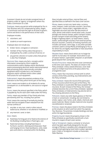 Salons Business Package Insurance General Definitions 9
Customer’s Goods do not include consigned items of
property under an ‘agency’ arrangement where You
make a commission on a sale.
Employee: means any person while employed by You in
Your Business who You compensate by salary, wages,
or commission and have the right at all times to govern,
control and direct in the performance of their work.
Employee includes:
1) 	 volunteers; and
2) 	 students on work experience.
Employee does not include any:
1) 	 broker, factor, consignee or contractor;
2) 	 member of Your Family unless that person is
employed by You under a contract of service; or
3) 	 any partner, director or trustee unless that person
is also Your Employee.
Electronic Data: means any facts, concepts and/or
information converted to a form usable for
communications and/or displays and/or distribution
and/or processing by electronic and/or electromechanical
data processing and/or electronically controlled
equipment which includes but is not limited to
programs and/or software and/or other coded
instructions for such equipment.
Endorsement: means documentary evidence of an
alteration to the Policy which forms part of the Policy.
Event: means one incident or all incidents of a series
consequent on, or attributable to, one source or original
cause.
Excess: means the amount specified in the Policy which
is payable by You for each claim made under the Policy.
Family: means any member of Your family who lives
permanently with You, including Your partner.
Flood: means the covering of normally dry land by
water that has escaped or been released from the
normal confines of:
1)	 any lake, or any river, creek or other natural
watercourse, whether or not altered or modified; or
2)	 any reservoir, canal, or dam.
Glass: means:
a) 	 fixed Glass forming part of or fixed to the exterior of
the Building including Glass in fixed signs; and
b) 	 fixed internal Glass including fixed Glass in
furniture, counters, shelving and showcases, fixed
and hanging mirrors, fixed washbasins, sinks, toilet
pans and cisterns, contained within the Building.
Glass includes external Glass, internal Glass and
specified Glass as defined in the Glass cover section.
Money: means current coin, bank notes, currency
notes, cheques, credit card sales vouchers, Securities,
postal orders, money orders, negotiable and non-
negotiable securities and other like documents of
value, phone cards and/or stored value cards, unused
postage and revenue stamps, public transport tickets,
private transport tickets (excluding airline tickets),
bridge or highway tokens, car wash tokens, lottery
tickets, authorised gift vouchers from external parties,
discount vouchers, contents of franking machines and
includes cash boxes, alarm bags, or any other portable
container used to convey Money all belonging to You or
for which You are legally responsible or have assumed a
responsibility to insure.
Obsolete Stock: means Stock which can no longer be
sold for its full value, for example, Stock which is out-
of-season fashion, superseded computers or perishable
goods beyond their use by date.
Period of Insurance: means the time cover commenced
to the time cover expires. The dates are shown in the
Policy Schedule. Unless stated otherwise, cover shall
expire at 4.00pm local time at the place where You
arranged the cover.
Policy: means Your insurance contract with Us which
consists of this Policy wording, any Endorsements and
the Policy Schedule.
Policy Schedule: means the record of the particulars
of Your insurance which forms part of the Policy. The
Policy Schedule is issued when We have accepted Your
insurance. At each renewal of the Policy, the renewal
schedule becomes the current Policy Schedule. Updated
Policy Schedules or Endorsements may also be sent to
You showing alterations to the Policy.
Pollutants: means any solid, liquid, gaseous or thermal
irritant or contaminant, including, but not limited to,
smoke, vapour, soot, fumes, acids, alkalis, chemicals and
waste materials. Waste includes material to be recycled,
reconditioned or reclaimed.
Premises: means the places listed in the Policy Schedule
as the situation at which and from which You operate
Your Business. The premises includes Buildings and land
within the legal boundaries.
Property Insured: means the property shown in the
Policy Schedule as specifically covered with a Sum
Insured in respect of each cover section.
Safe or Strongroom: means a container or structure
which has been specifically designed for the safe
storage of Money or valuables and is designed to resist
unauthorised opening by hand-held or power operated
tools. A Safe or Strongroom includes an Automatic
Teller Machine.
 