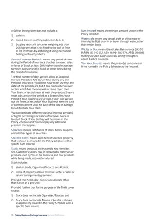10 Salons Business Package Insurance General Definitions	 	 	 	 			
A Safe or Strongroom does not include a:
1) 	 cash tin;
2) 	 locked drawer in a filing cabinet or desk; or
3) 	 burglary resistant container weighing less than
20 kilograms that is not fixed to the wall or floor
of the Premises by anchoring it using mechanical
bolting such as Dynabolts.
Seasonal Increase Period/s: means any period of time
during the Period of Insurance that has turnover, sales
or levels of Stock at least 20% higher than the average
turnover, sales or level of Stock at other times during
the Period of Insurance.
The total number of days We will allow as Seasonal
Increase Periods is 120 days in total during any one
Period of Insurance. You do not have to tell Us what the
dates of the periods are, but if You claim under a cover
section which has the seasonal increase cover, then
Your financial records over at least the previous 2 years
must substantiate the period as a Seasonal Increase
Period. If Your Business is less than 2 years old, We will
use the financial records of Your Business from the date
of commencement until the date of the loss or damage
to substantiate Your claim.
You can nominate different seasonal increase period(s)
or higher percentage increases of turnover, sales or
levels of Stock. If You do, they will be shown in the
Policy Schedule and You must pay any additional
premium that applies.
Securities: means certificates of stock, bonds, coupons
and all other types of securities.
Specified Items: means each item of specified property
that is shown as insured in the Policy Schedule with a
specific Sum Insured.
Stock: means products and materials You intend to
sell, Customer’s Goods, raw or consumable materials or
products used by You in the Business and Your products
while being made, repaired or altered.
Stock includes:
1) 	 stock in trade, Cigarettes/Tobacco and Alcohol;
2)	 items of property at Your Premises under a ‘sales or
return’ consignment agreement;
Provided that Stock does not include Animals other
than Stocks of a pet shop.
Provided further that for the purpose of the Theft cover
section:
1) 	 Stock does not include Cigarettes/Tobacco; and
2) 	 Stock does not include Alcohol if Alcohol is shown
as separately insured in the Policy Schedule with a
specific Sum Insured.
Sum Insured: means the relevant amount shown in the
Policy Schedule.
Watercraft: means any vessel, craft or thing made or
intended to float on or in or travel through water, other
than model boats.
We, Us or Our: means Great Lakes Reinsurance (UK) SE
(ARBN 127 740 532, ABN 18 964 580 576, AFSL 318603),
trading as Great Lakes Australia acting through its
agent, Calibre Insurance.
You, Your, Insured: means the person(s), companies or
firms named in the Policy Schedule as the ‘Insured’.
 