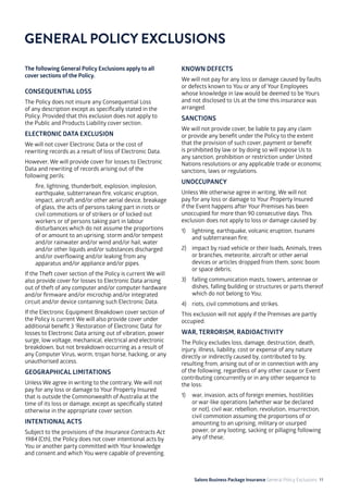 Salons Business Package Insurance General Policy Exclusions 11
GENERAL POLICY EXCLUSIONS
The following General Policy Exclusions apply to all
cover sections of the Policy.
CONSEQUENTIAL LOSS
The Policy does not insure any Consequential Loss
of any description except as specifically stated in the
Policy. Provided that this exclusion does not apply to
the Public and Products Liability cover section.
ELECTRONIC DATA EXCLUSION
We will not cover Electronic Data or the cost of
rewriting records as a result of loss of Electronic Data.
However, We will provide cover for losses to Electronic
Data and rewriting of records arising out of the
following perils:
	 fire, lightning, thunderbolt, explosion, implosion,
earthquake, subterranean fire, volcanic eruption,
impact, aircraft and/or other aerial device, breakage
of glass, the acts of persons taking part in riots or
civil commotions or of strikers or of locked out
workers or of persons taking part in labour
disturbances which do not assume the proportions
of or amount to an uprising, storm and/or tempest
and/or rainwater and/or wind and/or hail, water
and/or other liquids and/or substances discharged
and/or overflowing and/or leaking from any
apparatus and/or appliance and/or pipes.
If the Theft cover section of the Policy is current We will
also provide cover for losses to Electronic Data arising
out of theft of any computer and/or computer hardware
and/or firmware and/or microchip and/or integrated
circuit and/or device containing such Electronic Data.
If the Electronic Equipment Breakdown cover section of
the Policy is current We will also provide cover under
additional benefit 3 ‘Restoration of Electronic Data’ for
losses to Electronic Data arising out of vibration, power
surge, low voltage, mechanical, electrical and electronic
breakdown, but not breakdown occurring as a result of
any Computer Virus, worm, trojan horse, hacking, or any
unauthorised access.
GEOGRAPHICAL LIMITATIONS
Unless We agree in writing to the contrary, We will not
pay for any loss or damage to Your Property Insured
that is outside the Commonwealth of Australia at the
time of its loss or damage, except as specifically stated
otherwise in the appropriate cover section.
INTENTIONAL ACTS
Subject to the provisions of the Insurance Contracts Act
1984 (Cth), the Policy does not cover intentional acts by
You or another party committed with Your knowledge
and consent and which You were capable of preventing.
KNOWN DEFECTS
We will not pay for any loss or damage caused by faults
or defects known to You or any of Your Employees
whose knowledge in law would be deemed to be Yours
and not disclosed to Us at the time this insurance was
arranged.
SANCTIONS
We will not provide cover, be liable to pay any claim
or provide any benefit under the Policy to the extent
that the provision of such cover, payment or benefit
is prohibited by law or by doing so will expose Us to
any sanction, prohibition or restriction under United
Nations resolutions or any applicable trade or economic
sanctions, laws or regulations.
UNOCCUPANCY
Unless We otherwise agree in writing, We will not
pay for any loss or damage to Your Property Insured
if the Event happens after Your Premises has been
unoccupied for more than 90 consecutive days. This
exclusion does not apply to loss or damage caused by:
1) 	 lightning, earthquake, volcanic eruption, tsunami
and subterranean fire;
2) 	 impact by road vehicle or their loads, Animals, trees
or branches, meteorite, aircraft or other aerial
devices or articles dropped from them, sonic boom
or space debris;
3) 	 falling communication masts, towers, antennae or
dishes, falling building or structures or parts thereof
which do not belong to You;
4)	 riots, civil commotions and strikes.
This exclusion will not apply if the Premises are partly
occupied.
WAR, TERRORISM, RADIOACTIVITY
The Policy excludes loss, damage, destruction, death,
injury, illness, liability, cost or expense of any nature
directly or indirectly caused by, contributed to by,
resulting from, arising out of or in connection with any
of the following, regardless of any other cause or Event
contributing concurrently or in any other sequence to
the loss:
1)	 war, invasion, acts of foreign enemies, hostilities
or war-like operations (whether war be declared
or not), civil war, rebellion, revolution, insurrection,
civil commotion assuming the proportions of or
amounting to an uprising, military or usurped
power, or any looting, sacking or pillaging following
any of these;
 