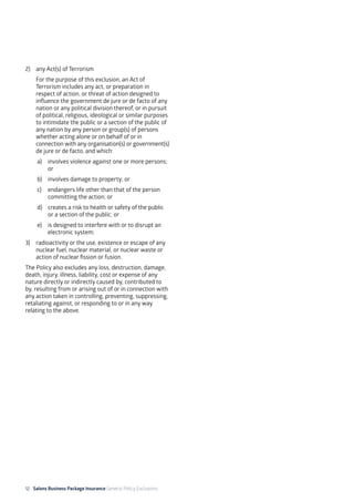 12 Salons Business Package Insurance General Policy Exclusions		 	 	 	
2)	 any Act(s) of Terrorism
	 For the purpose of this exclusion, an Act of
Terrorism includes any act, or preparation in
respect of action, or threat of action designed to
influence the government de jure or de facto of any
nation or any political division thereof, or in pursuit
of political, religious, ideological or similar purposes
to intimidate the public or a section of the public of
any nation by any person or group(s) of persons
whether acting alone or on behalf of or in
connection with any organisation(s) or government(s)
de jure or de facto, and which:
a)	 involves violence against one or more persons;
or
b)	 involves damage to property; or
c)	 endangers life other than that of the person
committing the action; or
d)	 creates a risk to health or safety of the public
or a section of the public; or
e)	 is designed to interfere with or to disrupt an
electronic system;
3)	 radioactivity or the use, existence or escape of any
nuclear fuel, nuclear material, or nuclear waste or
action of nuclear fission or fusion.
The Policy also excludes any loss, destruction, damage,
death, injury, illness, liability, cost or expense of any
nature directly or indirectly caused by, contributed to
by, resulting from or arising out of or in connection with
any action taken in controlling, preventing, suppressing,
retaliating against, or responding to or in any way
relating to the above.
 