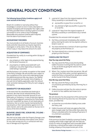 Salons Business Package Insurance General Policy Conditions 13
The following General Policy Conditions apply to all
cover sections of the Policy.
Breach of a condition or warranty without Your
knowledge or consent or error in name, description or
situation of property will not prejudice Your rights under
the Policy provided notice in writing is given to Us when
such breach or error comes to Your knowledge.
Reasonable extra premium shall be paid if required,
from the date of such breach or error.
ACCOUNTANCY RECORDS
You must provide to Us all books of account, business
books and other documents as may be required to
investigate or verify claims. If You do not, We may
refuse to pay or may reduce the amount of a claim.
ACQUISITION OF COMPANIES
Provided that You notify Us in writing within 30 days of
the acquisition of:
1)	 any company or other legal entity acquired during
the Period of Insurance; or
2)	 any property or liability associated with such
company or any other legal entity or business
undertaking or operation;
and the business is of a similar occupation to that stated
in the Policy Schedule, We will provide cover subject to
Your acceptance of Our terms and undertaking to pay
the additional premium We may require. Our liability
shall not exceed the Sum Insured, limit of liability, or
any sub-limit of liability applicable under the relevant
cover section(s) making up the Policy for each category
of property.
BANKRUPTCY OR INSOLVENCY
In the event that You should become bankrupt or
insolvent, We shall not be relieved thereby of the
payment of any claims hereunder because of such
bankruptcy or insolvency. In case of execution against
You of any final judgment covered by this Policy being
returned ‘unsatisfied’ by reason of such bankruptcy or
insolvency, then an action may be maintained by the
injured party or their representative against Us in the
same manner, and to the same extent as You but not in
excess of the limit of liability.
BUSHFIRE, GRASS FIRE, SCRUB FIRE, CYCLONE –
DELAY OF COVER
We shall not be liable under the Property Damage cover
section and/or the Business Interruption cover section
for any claim arising out of or in connection with any
loss or damage occurring within:
GENERAL POLICY CONDITIONS
1)	 a period of 2 days from the original inception of the
Policy caused by or contributed to by:
a)	 any bushfire or grass fire or scrub fire; or
b)	 any attempt to fight any bushfire or grass fire
or scrub fire;
2)	 a period of 7 days from the original inception of
the Policy caused by or contributed to by a named
cyclone.
Provided that this exclusion shall not apply if:
1)	 the Policy commenced immediately after another
policy covering the same risk has expired, without a
break in cover; or
2)	 You have entered into a contract of sale to purchase
the property at the Premises; or
3)	 You have entered into a contract to lease the
property at the Premises.
CANCELLING THE POLICY
How You may cancel the Policy
1)	 You may cancel the Policy at any time by telling
Calibre Insurance in writing that You want to cancel
it. You can do this by giving the notice to Your
Steadfast broker.
2)	 Where ‘You’ involves more than one person, We will
only cancel the Policy when a written agreement to
cancel the Policy is received from all persons named
as the Insured in the Policy Schedule.
How We may cancel the Policy
1)	 We may cancel the Policy in any of the
circumstances permitted by law by informing You in
writing.
2)	 Calibre Insurance will give You this notice in person
or send it to Your address last known to Us.
The premium
We will refund to You the proportion of the premium for
the remaining Period of Insurance less non-refundable
duties, provided that:
1) 	 no Event has occurred where liability arises under
the Policy; and
2) 	 Calibre Insurance will retain any agency fees that
were charged under the Policy other than when the
Policy is cancelled within the cooling off period or if
it is a full term cancellation.
Premium funders
If the premium has been funded by a premium funding
company which holds a legal right over the Policy by
virtue of a notice of assignment and irrevocable power
of attorney, a refund will be made to the premium
funding company of the proportionate part of the
 