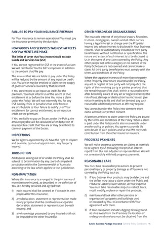 Salons Business Package Insurance General Policy Conditions 15
FAILURE TO PAY YOUR INSURANCE PREMIUM
For Your insurance to remain operational You must pay
the insurance premium by the due date.
HOW GOODS AND SERVICES TAX (GST) AFFECTS
ANY PAYMENTS WE MAKE
The limits of cover that You choose should exclude
Goods and Services Tax (GST)
If You are not registered for GST in the event of a claim
We will reimburse You the GST component in addition
to the amount that We pay.
The amount that We are liable to pay under the Policy
will be reduced by the amount of any input tax credit
that You are or may be entitled to claim for the supply
of goods or services covered by that payment.
If You are entitled to an input tax credit for the
premium, You must inform Us of the extent of that
entitlement at or before the time You make a claim
under the Policy. We will not indemnify You for any
GST liability, fines or penalties that arise from or
are attributable to Your failure to notify Us of Your
entitlement (or correct entitlement) to an input tax
credit on the premium.
If You are liable to pay an Excess under the Policy, the
amount payable will be calculated after deduction of
any input tax credit that You are or may be entitled to
claim on payment of the Excess.
INSPECTIONS
We (or agents appointed by Us) have the right to inspect
and examine, by mutual appointment, any Property
Insured.
JURISDICTION
All disputes arising out of or under the Policy shall be
subject to determination by any court of competent
jurisdiction within the Commonwealth of Australia
according to the law which applies to that jurisdiction.
NON-IMPUTATION
Where this insurance is arranged in the joint names of
more than one Insured, as described in the definition of
You, it is hereby declared and agreed that:
1)	 each Insured shall be covered as if it made its own
proposal for this insurance;
2)	 any declaration, statement or representation made
in any proposal shall be construed as a separate
declaration, statement or representation by each
Insured; and
3)	 any knowledge possessed by any Insured shall not
be imputed to the other Insured(s).
OTHER PERSONS OR ORGANISATIONS
The insurable interest of only those lessors, financiers,
trustees, mortgagees, owners and all other parties
having a legal interest or charge over the Property
Insured and whose interest is disclosed in Your Business
records, shall be automatically included as third party
beneficiaries without notification or specification. The
nature and extent of such interest is to be disclosed to
Us in the event of any claim covered by the Policy. Any
other people not in this category or not named in the
Policy Schedule are not covered and cannot make a
claim. All third party beneficiaries must comply with the
terms and conditions of the Policy.
Where the separate interests of more than one party
in the Property Insured are insured under the Policy,
any act or neglect of one party will not prejudice the
rights of the remaining party or parties provided that
the remaining party/ies shall, within a reasonable time
after becoming aware of any act or neglect whereby the
risk of loss, damage or destruction has increased, give
notice in writing to Us and shall on demand pay such
reasonable additional premium as We may require.
You cannot transfer the Policy into someone else’s
name without Our written consent.
All persons entitled to claim under the Policy are bound
by the terms and conditions of the Policy. When a claim
is paid under the Policy and is also recoverable under
another policy or policies, You agree to provide Us
with details of such policies and so that We may seek
contribution from the other insurer or insurers.
PROGRESS PAYMENTS
We will make progress payments on claims at intervals
to be agreed by Us following receipt of an interim
report from Our loss adjuster or representative. We will
not unreasonably withhold progress payments.
REASONABLE CARE
You must take reasonable precautions to prevent
personal injury or property damage as if You were not
covered by the Policy such as:
1)	 if You discover Your products may be defective and
the defect may cause a claim under the Public and
Products Liability cover section, at Your expense
You must take reasonable steps to restrict, trace,
recall, modify, replace or repair the products;
2)	 maintain and look after other person’s or
organisation’s property and buildings used
or occupied by You, in accordance with Your
agreement with them;
3)	 if Your occupation includes digging below ground
at sites away from the Premises the location of
underground services must be obtained from the
 