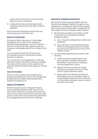 16 Salons Business Package Insurance General Policy Conditions		 	 	 	
owners of the services by You or Your principal
before the work is commenced;
4)	 comply with all laws and safety requirements
imposed by any authority or by State or national
legislation.
If You do not take reasonable precautions We may
refuse to pay part or all of Your claim.
RIGHTS OF RECOVERY
We have the right to take action or institute legal
proceedings, in Your name, for the recovery of
payments made and expenses incurred in relation to
any claim insured by this Policy, against any person,
company or entity legally liable to You in respect of that
claim.
You must provide Us with full information and
all reasonable assistance in the recovery of those
payments or expenses.
You must not enter into any agreement or make any
admissions that have the effect of limiting or excluding
Your rights and Our rights to recover payments and
expenses without first obtaining Our approval in writing
to do so.
SALE OF SALVAGE
We will not sell or dispose of any salvage without
giving You the opportunity to buy it at its salvage value,
provided that this condition does not allow You to
abandon the property to Us.
SINGLE OCCURRENCE
We will not pay for loss of or damage to Property
Insured covered by the Policy under more than one
cover section of the Policy in respect of the same item
and occurrence unless a relevant Sum Insured has been
paid out in full and You have not been fully indemnified,
less any applicable Excess, for the loss or damage.
WAIVER OF SUBROGATION RIGHTS
We may not be liable to pay any benefits under the
Policy for loss, damage or liability if You agree or have
agreed to limit or exclude any right of recovery against
any third party who would be liable to compensate You
with respect to that loss, damage or liability however:
1)	 We shall waive any rights and remedies or relief
to which We are or may become entitled by
subrogation against:
a)	 any co-Insured (including directors, officers and
employees);
b)	 any corporation or entity (including directors,
officers and employees) owned or controlled
by any Insured or against any co-owner of the
Property Insured.
2)	 You may without prejudicing Your position under
the Policy:
a)	 release any statutory governmental, semi-
governmental or municipal authority from
any liability if required at law, including by
contractual agreement, to do so;
b)	 agree to enter into a contract for storage
of goods or merchandise if the terms of the
contract include a disclaimer clause;
c)	 agree to enter into a lease for occupancy of
any building or part of a building or a lease or
hiring of property where the terms of the lease
or hiring include a disclaimer clause in favour of
the lessor or the owner.
 