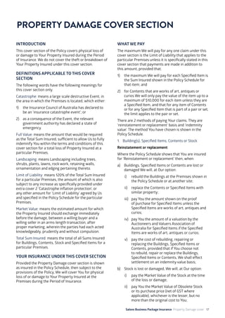 Salons Business Package Insurance Property Damage cover 17
INTRODUCTION
This cover section of the Policy covers physical loss of
or damage to Your Property Insured during the Period
of Insurance. We do not cover the theft or breakdown of
Your Property Insured under this cover section.
DEFINITIONS APPLICABLE TO THIS COVER
SECTION
The following words have the following meanings for
this cover section only.
Catastrophe: means a large scale destructive Event, in
the area in which the Premises is located, which either:
1)	 the Insurance Council of Australia has declared to
be an ‘insurance catastrophe event’; or
2)	 as a consequence of the Event, the relevant
government authority has declared a state of
emergency.
Full Value: means the amount that would be required
as the Total Sum Insured, sufficient to allow Us to fully
indemnify You within the terms and conditions of this
cover section for a total loss of Property Insured at a
particular Premises.
Landscaping: means Landscaping including trees,
shrubs, plants, lawns, rock work, retaining walls,
ornamentation and edging pertaining thereto.
Limit of Liability: means 120% of the Total Sum Insured
for a particular Premises, the amount of which is also
subject to any increase as specifically provided under
extra cover 2 ‘Catastrophe inflation protection’, or
any other amount for ‘Limit of Liability’ agreed by Us
and specified in the Policy Schedule for the particular
Premises.
Market Value: means the estimated amount for which
the Property Insured should exchange immediately
before the damage, between a willing buyer and a
willing seller in an arms-length transaction, after
proper marketing, wherein the parties had each acted
knowledgeably, prudently and without compulsion.
Total Sum Insured: means the total of all Sums Insured
for Buildings, Contents, Stock and Specified Items for a
particular Premises.
YOUR INSURANCE UNDER THIS COVER SECTION
Provided the Property Damage cover section is shown
as insured in the Policy Schedule, then subject to the
provisions of the Policy, We will cover You for physical
loss of or damage to Your Property Insured at the
Premises during the Period of Insurance.
WHAT WE PAY
The maximum We will pay for any one claim under this
cover section is the Limit of Liability that applies to the
particular Premises unless it is specifically stated in this
cover section that payments are made in addition to
this amount, provided that:
1)	 the maximum We will pay for each Specified Item is
the Sum Insured shown in the Policy Schedule for
that item; and
2)	 for Contents that are works of art, antiques or
curios We will only pay the value of the item up to a
maximum of $10,000 for each item unless they are
a Specified Item, and that for any item of Contents
or for any Specified Item that is part of a pair or set,
the limit applies to the pair or set.
There are 2 methods of paying Your claims. They are
‘reinstatement or replacement’ basis and ‘indemnity
value’. The method You have chosen is shown in the
Policy Schedule.
1. 	 Building(s), Specified Items, Contents or Stock
Reinstatement or replacement
Where the Policy Schedule shows that You are insured
for ‘Reinstatement or replacement’ then, when:
a)	 Buildings, Specified Items or Contents are lost or
damaged We will, at Our option:
i)	 rebuild the Buildings at the Premises shown in
the Policy Schedule or at another site;
ii)	 replace the Contents or Specified Items with
similar property;
iii)	 pay You the amount shown on the proof
of purchase for Specified Items unless the
Specified Items are works of art, antiques and
curios;
iv)	 pay You the amount of a valuation by the
Auctioneers and Valuers Association of
Australia for Specified Items if the Specified
Items are works of art, antiques or curios;
v)	 pay the cost of rebuilding, repairing or
replacing the Buildings, Specified Items or
Contents, provided that if You choose not
to rebuild, repair or replace the Buildings,
Specified Items or Contents, We shall effect
settlement on an indemnity value basis;
b)	 Stock is lost or damaged, We will, at Our option:
i) 	 pay the Market Value of the Stock at the time
of the loss or damage;
ii)	 pay You the Market Value of Obsolete Stock
or its purchase price (net of GST where
applicable), whichever is the lesser, but no
more than the original cost to You;
PROPERTY DAMAGE COVER SECTION
 