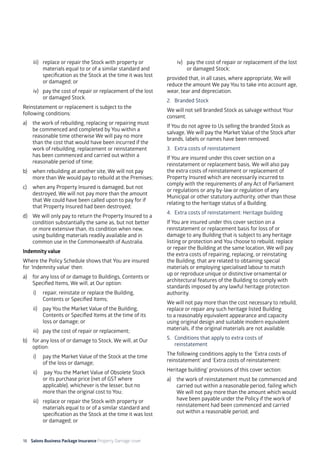 18 Salons Business Package Insurance Property Damage cover		 	 	 	 	
	
iii) 	 replace or repair the Stock with property or
materials equal to or of a similar standard and
specification as the Stock at the time it was lost
or damaged; or
iv) 	 pay the cost of repair or replacement of the lost
or damaged Stock.
Reinstatement or replacement is subject to the
following conditions:
a)	 the work of rebuilding, replacing or repairing must
be commenced and completed by You within a
reasonable time otherwise We will pay no more
than the cost that would have been incurred if the
work of rebuilding, replacement or reinstatement
has been commenced and carried out within a
reasonable period of time;
b)	 when rebuilding at another site, We will not pay
more than We would pay to rebuild at the Premises;
c)	 when any Property Insured is damaged, but not
destroyed, We will not pay more than the amount
that We could have been called upon to pay for if
that Property Insured had been destroyed;
d)	 We will only pay to return the Property Insured to a
condition substantially the same as, but not better
or more extensive than, its condition when new,
using building materials readily available and in
common use in the Commonwealth of Australia.
Indemnity value
Where the Policy Schedule shows that You are insured
for ‘Indemnity value’ then:
a)	 for any loss of or damage to Buildings, Contents or
Specified Items, We will, at Our option:
i)	 repair, reinstate or replace the Building,
Contents or Specified Items;
ii)	 pay You the Market Value of the Building,
Contents or Specified Items at the time of its
loss or damage; or
iii)	 pay the cost of repair or replacement;
b) 	 for any loss of or damage to Stock, We will, at Our
option:
i) 	 pay the Market Value of the Stock at the time
of the loss or damage;
ii)	 pay You the Market Value of Obsolete Stock
or its purchase price (net of GST where
applicable), whichever is the lesser, but no
more than the original cost to You;
iii) 	 replace or repair the Stock with property or
materials equal to or of a similar standard and
specification as the Stock at the time it was lost
or damaged; or
iv) 	 pay the cost of repair or replacement of the lost
or damaged Stock;
provided that, in all cases, where appropriate, We will
reduce the amount We pay You to take into account age,
wear, tear and depreciation.
2. 	 Branded Stock
We will not sell branded Stock as salvage without Your
consent.
If You do not agree to Us selling the branded Stock as
salvage, We will pay the Market Value of the Stock after
brands, labels or names have been removed.
3. 	 Extra costs of reinstatement
If You are insured under this cover section on a
reinstatement or replacement basis, We will also pay
the extra costs of reinstatement or replacement of
Property Insured which are necessarily incurred to
comply with the requirements of any Act of Parliament
or regulations or any by-law or regulation of any
Municipal or other statutory authority, other than those
relating to the heritage status of a Building.
4. 	Extra costs of reinstatement: Heritage building
If You are insured under this cover section on a
reinstatement or replacement basis for loss of or
damage to any Building that is subject to any heritage
listing or protection and You choose to rebuild, replace
or repair the Building at the same location, We will pay
the extra costs of repairing, replacing, or reinstating
the Building, that are related to obtaining special
materials or employing specialised labour to match
up or reproduce unique or distinctive ornamental or
architectural features of the Building to comply with
standards imposed by any lawful heritage protection
authority.
We will not pay more than the cost necessary to rebuild,
replace or repair any such heritage listed Building
to a reasonably equivalent appearance and capacity
using original design and suitable modern equivalent
materials, if the original materials are not available.
5. 	 Conditions that apply to extra costs of 		
	reinstatement
The following conditions apply to the ‘Extra costs of
reinstatement’ and ‘Extra costs of reinstatement:
Heritage building’ provisions of this cover section:
a)	 the work of reinstatement must be commenced and
carried out within a reasonable period, failing which
We will not pay more than the amount which would
have been payable under the Policy if the work of
reinstatement had been commenced and carried
out within a reasonable period; and
 
