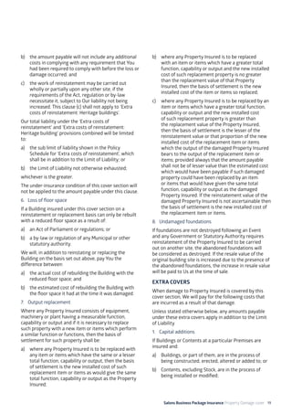 Salons Business Package Insurance Property Damage cover 19
b)	 the amount payable will not include any additional
costs in complying with any requirement that You
had been required to comply with before the loss or
damage occurred; and
c)	 the work of reinstatement may be carried out
wholly or partially upon any other site, if the
requirements of the Act, regulation or by-law
necessitate it, subject to Our liability not being
increased. This clause (c) shall not apply to ‘Extra
costs of reinstatement: Heritage buildings’.
Our total liability under the ‘Extra costs of
reinstatement’ and ‘Extra costs of reinstatement:
Heritage building’ provisions combined will be limited
to:
a)	 the sub limit of liability shown in the Policy
Schedule for ‘Extra costs of reinstatement’, which
shall be in addition to the Limit of Liability; or
b)	 the Limit of Liability not otherwise exhausted;
whichever is the greater.
The under-insurance condition of this cover section will
not be applied to the amount payable under this clause.
6. 	 Loss of floor space
If a Building insured under this cover section on a
reinstatement or replacement basis can only be rebuilt
with a reduced floor space as a result of:
a)	 an Act of Parliament or regulations; or
b)	 a by-law or regulation of any Municipal or other
statutory authority.
We will, in addition to reinstating or replacing the
Building on the basis set out above, pay You the
difference between:
a)	 the actual cost of rebuilding the Building with the
reduced floor space; and
b)	 the estimated cost of rebuilding the Building with
the floor space it had at the time it was damaged.
7. 	 Output replacement
Where any Property Insured consists of equipment,
machinery or plant having a measurable function,
capability or output and if it is necessary to replace
such property with a new item or items which perform
a similar function or functions, then the basis of
settlement for such property shall be:
a)	 where any Property Insured is to be replaced with
any item or items which have the same or a lesser
total function, capability or output, then the basis
of settlement is the new installed cost of such
replacement item or items as would give the same
total function, capability or output as the Property
Insured;
b)	 where any Property Insured is to be replaced
with an item or items which have a greater total
function, capability or output and the new installed
cost of such replacement property is no greater
than the replacement value of that Property
Insured, then the basis of settlement is the new
installed cost of the item or items so replaced;
c)	 where any Property Insured is to be replaced by an
item or items which have a greater total function,
capability or output and the new installed cost
of such replacement property is greater than
the replacement value of the Property Insured,
then the basis of settlement is the lesser of the
reinstatement value or that proportion of the new
installed cost of the replacement item or items
which the output of the damaged Property Insured
bears to the output of the replacement item or
items; provided always that the amount payable
shall not be of lesser value than the estimated cost
which would have been payable if such damaged
property could have been replaced by an item
or items that would have given the same total
function, capability or output as the damaged
Property Insured. If the reinstatement value of the
damaged Property Insured is not ascertainable then
the basis of settlement is the new installed cost of
the replacement item or items.
8. 	Undamaged foundations
If foundations are not destroyed following an Event
and any Government or Statutory Authority requires
reinstatement of the Property Insured to be carried
out on another site, the abandoned foundations will
be considered as destroyed. If the resale value of the
original building site is increased due to the presence of
the abandoned foundations, the increase in resale value
will be paid to Us at the time of sale.
EXTRA COVERS
When damage to Property Insured is covered by this
cover section, We will pay for the following costs that
are incurred as a result of that damage.
Unless stated otherwise below, any amounts payable
under these extra covers apply in addition to the Limit
of Liability.
1. 	 Capital additions
If Buildings or Contents at a particular Premises are
insured and:
a)	 Buildings, or part of them, are in the process of
being constructed, erected, altered or added to; or
b)	 Contents, excluding Stock, are in the process of
being installed or modified;
 