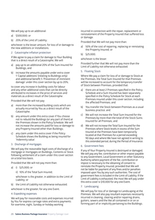 20 Salons Business Package Insurance Property Damage cover		 	 	 	 	
	
We will pay up to an additional:
a)	 $500,000; or
b)	 20% of the Limit of Liability;
whichever is the lesser amount, for loss of or damage to
the new additions or installations.
2. 	 Catastrophe inflation protection
If We agree to pay a claim for damage to Your Building
that is a direct result of a Catastrophe, We will:
a)	 pay up to an additional 20% of the Sum Insured for
Buildings; and
b)	 increase the amounts payable under extra cover
1 ‘Capital additions’ (relating to Buildings only)
and additional benefit 5 ‘Prevention of imminent
damage’ under this cover section by up to 20%;
to cover any increase in building costs for labour
and any other additional costs that can be directly
attributed to increases in the price of services and
materials as a direct result of the Catastrophe.
Provided that We will not pay:
a)	 more than the increased building costs which are
actually incurred by You as a direct result of the
Catastrophe;
b)	 any amount under this extra cover if You choose
not to rebuild the Buildings (or any part of them) at
the Premises shown in the Policy Schedule. We will
not increase the amounts paid for loss or damage to
any Property Insured other than Buildings;
c)	 any claim under this extra cover if the Policy
Schedule shows the Building as being insured for
‘Indemnity value’.
3. 	 Discharge of mortgages
We will pay the reasonable legal costs of discharge of a
mortgage or mortgages on Buildings, Contents or Stock
following settlement of a claim under this cover section
on a total loss basis.
Provided that We will not pay more than:
a) 	 i) 	 $25,000; or
	 ii) 	 10% of the Total Sum Insured;
	 whichever is the greater, in addition to the Limit of
Liability; or
b)	 the Limit of Liability not otherwise exhausted;
whichever is the greater, for any one Event.
4. Expediting expenses
We will pay for reasonable costs and expenses incurred
by You for express carriage rates and extra payments
for overtime, night, Sunday or holiday working
incurred in connection with the repair, replacement or
reinstatement of the Property Insured that suffered loss
or damage.
Provided that We will not pay more than:
a)	 50% of the cost of repairing, replacing or reinstating
the Property Insured; or
b)	$25,000;
whichever is the lesser.
Provided further that We will not pay more than the
Limit of Liability not otherwise exhausted.
5. 	 Floating Stock
Where We pay a claim for loss of or damage to Stock at
the Premises, the Total Sum Insured for that Premises
will be increased to account for the temporary transfer
of Stock between Premises, provided that:
a)	 there are at least 2 Premises specified in the Policy
Schedule and a Sum Insured has been separately
specified in the Policy Schedule for Stock at each
Premises insured under this cover section, including
the affected Premises; and
b)	 You transfer the Stock between Premises as a usual
business practice; and
c)	 We will not increase the Total Sum Insured for the
Premises by more than the total of the Stock Sums
Insured for all Premises; and
d)	 We will not increase the Total Sum Insured for the
Premises where Stock levels in excess of the Sum
Insured at the Premises have been temporarily
located at that Premises for a period exceeding 	
90 days and where We have not agreed in writing to
this extended period, during the Period of Insurance.
6. 	 Government fees
If any of Your Property Insured is destroyed or damaged,
We will pay any fee, contribution or other impost payable
to any Government, Local Government or other Statutory
Authority where payment of the fee, contribution or
impost is necessary to the obtaining of consent to
reinstate the Property Insured, provided that We will
not be liable for payment of any fines and/or penalties
imposed upon You by any such authorities. The cost of
government fees is included in the Limit of Liability. If the
Limit of Liability is exhausted, the most We will pay under
this extra cover is $10,000 for any one Event.
7. 	 Landscaping
We will pay for loss of or damage to Landscaping at the
Premises. We will also pay resultant expenses necessarily
incurred in cleaning, clearing and/or repairing drains,
gutters, sewers and the like all contained in or on or
forming part of or implicitly pertaining to the Buildings.
 
