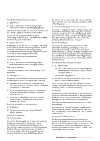 Salons Business Package Insurance Property Damage cover 21
Provided that We will not pay more than:
a)	 $50,000; or
b)	 20% of the Sum Insured for Buildings at the
Premises where the loss or damage happened;
whichever is the lesser, for any one Event. Provided that
the Limit of Liability is not otherwise exhausted.
We will not pay for any loss of or damage to
Landscaping which occurs as a result of storm, wind or
rain (including snow, sleet or hail).
8. 	Loss of land value
If We pay for a claim for loss of or damage to a Building
at the Premises, We will pay for any reduction in land
value that results from the decision by any legal
authority not to allow rebuilding or only to allow partial
rebuilding of that Building at the Premises.
Provided that We will not pay more than:
a)	 $100,000; or
b)	 20% of the Sum Insured for Buildings at the
Premises where the loss or damage happened;
whichever is the lesser.
The under-insurance condition does not apply to this
extra cover.
9. 	 Playing surfaces
We will pay the reasonable cost of repairing damage to
outdoor playing surfaces at the Premises, caused by:
a)	 vandals or malicious persons, other than You or
Your guests, director’s partners, officers, Employees
or members, or their guests;
b)	 fire occurring to Property Insured at the Premises
for which We have admitted liability under this
cover section; or
c)	 the action of the fire fighting services, police or
other emergency services in attending to their
duties at the Premises.
Provided that We will not pay more than:
a)	 $50,000; or
b)	 the amount shown in the Policy Schedule for
playing surfaces;
whichever is the greater.
10. Professional fees
We will pay the reasonable cost of surveyors’, architects’
and other professional fees for estimates, plans,
specifications, quantities, tenders and supervision,
incurred in the repair or replacement of lost or damaged
Buildings. The cost of professional fees is included in
the Limit of Liability. If the Limit of Liability has been
exhausted, We will pay up to $5,000 any one Event.
We will not pay any claim under this extra cover if the
Policy Schedule shows the Building as being insured for
‘Indemnity value’.
11. 	Removal and disposal of trees and branches
If damage to Property Insured is caused by impact from
trees or branches of trees, We will pay the reasonable
costs associated with the removal and disposal of the
tree or branches, which caused the damage. Provided
that the most We will pay for this extra cover is the
Limit of Liability not otherwise exhausted.
12. 	Removal of debris
We will pay the reasonable costs incurred for the
demolition, dismantling, cleaning up, shoring up,
propping, underpinning or other temporary repairs
and/or the removal, storage and disposal of debris from
the Premises. We will also pay for Your legal liability for
the cost of removal of debris from adjoining premises,
property, services, roadways and waterways as well as
on the Premises.
Provided that We will not pay more than:
a)	 i)	 $100,000; or
ii)	 20% of the total Sum Insured on Buildings and
Contents shown in the Policy Schedule for the
damaged Premises;
	 whichever is the greater; or
b)	 the amount for ‘Removal of debris’ shown in the
Policy Schedule for the Premises.
If this is insufficient and You have not exhausted the
Limit of Liability for the Premises, We will pay up to the
remaining balance of the Limit of Liability.
13. 	Rewards
We will pay for the reasonable cost of any reward paid
by You for information which leads to the apprehension
and conviction of person(s) responsible for any loss or
damage which is insured under this cover section.
Provided that We will pay no more than up to $5,000
any one Event.
Provided further that any cover given under this extra
cover shall not accumulate with any similar cover that
may be given under extra covers in the Theft or Money
cover sections.
14. Seasonal increase in Stock
We will automatically increase the Sum Insured in
respect of Stock by 50% during the Seasonal Increase
Period. If the Sum Insured in respect of Stock is included
in Your Contents Sum Insured, We will only apply the
seasonal increase to that portion of Your Contents Sum
Insured which relates to Stock.
 