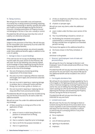 22 Salons Business Package Insurance Property Damage cover		 	 	 	 	
	
15. 	Taking inventory
We will pay for the reasonable costs and expenses
incurred by You in taking inventory (including unpacking,
repacking and restacking) to identify, quantify and value
any Property Insured damaged during the Period of
Insurance, including examination of Property Insured
not belonging to You but in Your care, custody or control.
Provided that We will not pay more than the Limit of
Liability not otherwise exhausted.
ADDITIONAL BENEFITS
Subject to the provisions of the Policy. We will also pay
for the reasonable costs necessarily incurred under the
following additional benefits.
Unless stated otherwise below, any amounts payable
under these additional benefits apply in addition to the
Limit of Liability.
1. 	 Damage to Glass in vacant Buildings
If You own but do not occupy any Buildings shown as
insured under this cover section at the Premises, We
will cover You for the following costs directly related
to the breakage of Glass happening during the Period
of Insurance in a rentable area of the Building that is
vacant at the time of the breakage:
a)	 the cost of temporary shuttering pending
replacement of the broken Glass;
b)	 the costs incurred in replacing reflective materials
and burglar alarm tapes and connections attached
to the Glass;
c)	 the cost incurred in repairing or replacing damage
to window, door or showcase frames and their
fittings, but not to bars, grilles or shutters; or
d)	 the cost incurred in repairing or replacing tiles on
shop and office fronts and around the Glass.
Provided that We will not pay more than $5,000 during
any one Period of Insurance for all claims under this
additional benefit.
We will not cover You under this additional benefit for
any breakage:
a)	 of Glass caused by or arising out of fire or the
application of heat;
b)	 of Glass:
i)	 when in transit or whilst being fitted into
position or removed from its fitting;
ii)	 in light fittings;
iii)	 that is cracked or imperfect prior to breakage;
iv)	 that is not fit for the purpose intended; or
v)	 that is in a glasshouse.	
c)	 of tiles on shopfronts and office fronts, other than
around the broken Glass; or
d)	 of plastic or perspex signs.
We will not cover any claims under this additional
benefit if:
a)	 cover is taken under the Glass cover section of the
Policy;
b)	 Your insured Building is leased to a tenant; or
c)	 the Building has remained unoccupied or
untenanted for a continuous period longer than
90 days and We have not agreed to an extended
period in writing.
The Excess that applies to this additional benefit is:
a)	 the Excess shown in the Policy Schedule; or
b)	$500;
whichever is the greater.
2. 	 Directors’ and Employees’ tools of trade and 		
	 personal effects
We will pay for loss of or damage to directors’ and
Employees’ tools of trade and personal effects as if they
were Contents.
Provided that We will not pay more than $6,000 for any
one person for any one Event. Any amount We pay for
this additional benefit will be included in the Limit of
Liability.
3. 	 Fire brigade attendance fees
We will pay for any statutory charges payable by You to
a fire brigade or fire fighting authority for attendance at
a fire or chemical emergency involving Property Insured
and for the cost of refilling Your fire fighting appliances
used in putting out a fire at the Premises or locations
adjoining the Premises and threatening the Property
Insured, during the Period of Insurance.
Provided that We will not pay more than up to
$100,000 for any one Event.
4. 	Limited transit cover
We will cover You for loss of or damage to Stock or
Contents during the Period of Insurance which are in
transit anywhere in the Commonwealth of Australia
and away from the Premises, caused by a collision
or overturning of a conveying vehicle or any of the
following events:
a)	 fire or explosion;
b)	wind;
c)	 acts of malicious persons;
d)	 lightning or thunderbolt;
e)	implosion;
 