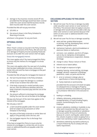 Salons Business Package Insurance Property Damage cover 25
c)	 damage to Your business records stored off-site,
provided that the damage would have been covered
under this cover section had the business records
been insured under this cover section.
Provided that We will not pay more than:
a)	 $25,000; or
b)	 the amount shown in the Policy Schedule for
Rewriting of records;
whichever is the greater, for any one Event.
OPTIONAL COVERS
Flood
When ‘Flood’ is shown as insured in the Policy Schedule,
subject to the provisions of the Policy, We will cover loss
of or damage to Property Insured caused by Flood and
exclusion 2) n) under this cover section shall not apply.
Strata title mortgagee(s) interest
This cover applies only if You have arranged this Policy
to insure only the interest of a mortgagee in a strata
title unit.
This cover only applies when You own part of a building
that has been subdivided into strata, community or
similar title units and You have a mortgage on that part
of the building.
Provided that We will pay the mortgagee the lowest of:
a)	 the Sum Insured shown in the Policy Schedule;
b)	 the amount to repair the damage to a condition
similar to but no better than when new;
c)	 if the body corporate (or similar) partially covers
the loss, then the difference between what the
body corporate’s insurance pays and the cost of the
damage; or
d)	 the amount sufficient to discharge the mortgage
held by You over the unit at the date of the damage.
We pay only that part of the claim that applies to the
interest of the mortgagee.
We only pay a claim if:
a)	 a claim would be payable under this cover section
(and not subject to any exclusions or other
limitation in the Policy);
b)	 the policy of the body corporate or similar does not
apply or only partially covers the loss; and
c)	 the mortgagee requires You to discharge Your
mortgage.
If You have arranged this Policy to insure only the
interest of a mortgagee in a strata title unit no extra
covers or additional benefits are payable under this
cover section.
EXCLUSIONS APPLICABLE TO THIS COVER
SECTION
1)	 We will not cover You for loss or damage insurable
under any other cover section or cover sections of
this Policy. This exclusion does not apply to any loss
or damage which would only be insurable under any
other cover section or cover sections because it fell
within an extra cover or additional benefit in that
cover section.
2)	 We will not cover You for loss or damage caused by:
a)	 wear and tear, gradual deterioration,
scratching, marring, developing flaws, normal
upkeep or any gradual cause;
b)	 mechanical, hydraulic, electrical breakdown or
electronic failure or malfunction;
c)	 corrosion, rust, oxidation, any form of fungus,
wet or dry rot, dampness of atmosphere,
variation in temperature, evaporation, disease,
shrinkage;
d)	 change in colour, flavour, texture or finish;
e)	 inherent vice or latent defect;
f)	 loss of weight or exposure to light;
g)	 creeping, heaving, normal settling, shrinkage,
seepage, vibration, expansion in Buildings,
pavements, roads, car parks and the like;
h)	 i) error or omission in design, plan or 		
	 specification or failure during testing;
	 ii)	 faulty materials or workmanship;
provided that this exclusion 2) h) shall not apply
to subsequent loss or damage to Property
Insured (not otherwise excluded) resulting from
a circumstance referred to in this exclusion 2)
h);
i)	 loading or unloading;
j)	 infidelity, dishonesty, embezzlement,
misappropriation, or fraud including forgery,
erasure, counterfeiting by You or any
Employee;
k)	 erosion, subsidence, landslip or mudslide or any
other earth movement but We will cover loss
or damage caused by a landslide or subsidence
that occurs within 72 hours of, and directly
because of, a storm, earthquake, subterranean
fire, volcanic eruption or water escaping from a
water main owned by a water supply authority;
l)	 demolition ordered by any lawful authority as
a result of failure by You to comply with any
lawful requirement;
 