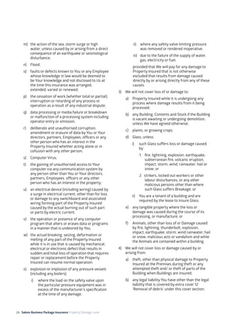 26 Salons Business Package Insurance Property Damage cover		 	 	 	 	
	
m)	 the action of the sea, storm surge or high
water, unless caused by or arising from a direct
consequence of an earthquake or seismological
disturbance;
n)	Flood;
o)	 faults or defects known to You or any Employee
whose knowledge in law would be deemed to
be Your knowledge and not disclosed to Us at
the time this insurance was arranged,
extended, varied or renewed;
p)	 the cessation of work (whether total or partial),
interruption or retarding of any process or
operation as a result of any industrial dispute;
q)	 data processing or media failure or breakdown
or malfunction of a processing system including
operator entry or omission;
r)	 deliberate and unauthorised corruption,
amendment or erasure of data by You or Your
directors, partners, Employees, officers or any
other person who has an interest in the
Property Insured whether acting alone or in
collusion with any other person;
s)	 Computer Virus;
t)	 the gaining of unauthorised access to Your
computer via any communication system by
any person other than You or Your directors,
partners, Employees. officers or any other
person who has an interest in the property;
u)	 an electrical device (including wiring) caused by
a surge in electrical current, other than for loss
or damage to any switchboard and associated
wiring forming part of the Property Insured
caused by the actual burning out of such part
or parts by electric current;
v)	 the operation or presence of any computer
program that alters or erases data or programs
in a manner that is undesired by You;
w)	 the actual breaking, seizing, deformation or
melting of any part of the Property Insured
while it is in use that is caused by mechanical,
electrical or electronic defect that results in
sudden and total loss of operation that requires
repair or replacement before the Property
Insured can resume normal operation;
x)	 explosion or implosion of any pressure vessels
(including any boilers):
i)	 where the load on the safety valve upon
the particular pressure equipment was in
excess of the manufacturer’s specification
at the time of any damage;
ii)	 where any safety valve limiting pressure
was removed or rendered inoperative;
iii)	 due to the failure of the supply of water,
gas, electricity or fuel;
provided that We will pay for any damage to
Property Insured that is not otherwise
excluded that results from damage caused
directly by or arising directly from any of these
causes.
3)	 We will not cover loss of or damage to:
a)	 Property Insured while it is undergoing any
process where damage results from it being
processed;
b)	 any Building, Contents and Stock if the Building
is vacant awaiting or undergoing demolition,
unless We have agreed otherwise;
c)	 plants, or growing crops;
d) 	 Glass, unless:
i) 	 such Glass suffers loss or damage caused
by:
1. 	 fire, lightning, explosion, earthquake,
subterranean fire, volcanic eruption,
impact, storm, wind, rainwater, hail or
snow; or
2. strikers, locked out workers or other
labour disturbances, or any other 	
malicious persons other than where
such Glass suffers Breakage; or
ii) 	 You are a tenant of a building and are
required by the lease to insure Glass.
e)	 any tangible property where the loss or
damage was caused during the course of its
processing, or manufacture; or
f)	 Animals, other than loss of or Damage caused
by fire, lightning, thunderbolt, explosion,
impact, earthquake, storm, wind rainwater, hail
or snow, malicious acts or vandalism and while
the Animals are contained within a building.
4)	 We will not cover loss or damage caused by or
arising from:
a)	 theft, other than physical damage to Property
Insured at the Premises during theft or any
attempted theft and/ or theft of parts of the
Building when Buildings are insured;
b)	 any legal liability You have other than the legal
liability that is covered by extra cover 12
‘Removal of debris’ under this cover section;
 