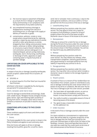 Salons Business Package Insurance Property Damage cover 27
c)	 the incorrect layout or placement of Buildings
as a result of error in design or specification,
faulty workmanship or non-compliance with
the requirements of any lawful authority;
d)	 any unexplained inventory shortage or
disappearance resulting from clerical or
accounting errors, or shortage in the supply or
delivery of materials or goods;
e)	 contamination, pollution, smoke or smut
except where caused directly by fire, lightning,
explosion, impact by any road vehicle or animal,
aircraft or other aerial devices or articles
dropped by them, falling communication masts,
towers, antennae or dishes, falling buildings
or structures or parts thereof, meteorite, riot,
civil commotion, persons taking part in an
industrial dispute, persons acting maliciously,
earthquake, storm, the bursting, overflowing
or discharge of tanks, apparatus or pipes
containing water or liquid of any kind, or
sprinkler leakage.
LIMITATIONS ON COVER APPLICABLE TO THIS
COVER SECTION
Earthquake
In respect of any loss or damage caused by earthquake,
volcanic eruption, subterranean fire or tsunami, an
Excess of:
a)	 $20,000; or
b)	 an amount equal to 1% of the Total Sum Insured for
that Premises;
whichever is the lesser, is payable by You during any
one period of 72 consecutive hours.
Storm, rainwater, wind, hail or snow
Cover for damage to textile blinds and awnings, shade
cloth, shade houses, fibreglass houses and glass houses,
gates, fences, signs and retaining walls caused by or
arising from storm, rainwater, wind, hail or snow is
limited to a maximum of $25,000 in total for any one
Event.
CONDITIONS APPLICABLE TO THIS COVER
SECTION
These conditions apply to all covers and claims under
this cover section.
1. 	 Excess
The Excess payable for this cover section is shown in the
Policy Schedule and applies to each and every claim.
Only one Excess will apply to all loss or damage
resulting from bushfire, grass fire, scrub fire, storm,
wind, hail or rainwater, that is continuous, is due to the
same general conditions, and occurs within a 72 hour
period from the first occurrence of the loss or damage.
2. 	 Leased building clause
Without prejudicing Your position under this cover
section, You may agree to enter into a lease for
occupancy of any building or a lease for hiring of
property where the terms of the lease include a
disclaimer clause in favour of the lessee to the owner.
3. 	 Reinstatement
If We pay an amount for a claim for loss or damage
during the Period of Insurance under this cover section
We will automatically reinstate the Limit of Liability to
the amount shown in the Policy Schedule. You will not
be required to pay any additional premium.
4. 	Release
Without prejudicing Your position under this
cover section, You may release any railways, other
transportation companies, statutory governmental,
semi-governmental or municipal authority from any
liability if required by any contract to do so.
5. 	 Storage premises
Without prejudicing Your position under this cover
section, You may enter into a contract which includes a
disclaimer clause in relation to the storage of goods or
merchandise.
6. 	 Tenant’s actions
If a tenant of Yours or a tenant of Your landlord (but not
You) without Your consent, causes or contributes to any
loss or damage covered by this cover section which is in
breach of any terms or conditions, We will cover You for
Your loss or damage as per this cover section, provided:
a)	 You have taken all reasonable actions, as soon as
You become aware of conditions causing the
breach, to have the tenant comply with the terms;
b)	 You notify Us within a reasonable amount of time of
becoming aware of the breach;
c)	 You agree to pay a reasonable increase in premium
for the additional risk.
7. 	 Under-insurance
In the event of loss or damage covered under this cover
section:
For claims settled on a reinstatement or replacement
basis, We will be liable for no greater proportion of the
loss or damage than the Total Sum Insured for the
particular Premises bears to 80% of the Full Value of the
Buildings, Contents, Stock and Specified Items (net of
any input tax credit that You could claim) at the time of
the commencement of the Period of Insurance.
 