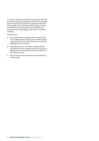28 Salons Business Package Insurance Property Damage cover		 	 	 	 	
	
For claims settled on an indemnity value basis, We shall
be liable for no greater proportion of the loss or damage
than the Total Sum Insured for the particular Premises
bears to 80% of the Full Value of the Property Insured,
provided that Our liability shall not exceed the Sum
Insured amount stated against each item in the Policy
Schedule.
Provided that:
a) 	 this condition does not apply if the amount of any
loss or damage (net of any input tax credit that You
could claim) is less than 10% of the Limit of Liability
applicable for the Premises;
b)	 any additional costs incurred to comply with the
requirements of any statutory authority, by-laws or
regulations shall be omitted from the calculation of
Our proportion; and
c) 	 We will not pay more than the Limit of Liability for
the Premises.
 