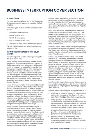 Salons Business Package Insurance Business Interruption cover 29
INTRODUCTION
This cover section only forms part of Your Policy when
Business Interruption is shown as insured in the Policy
Schedule.
There are 5 types of cover available under this cover
section:
•	 Insurable Gross Profit basis;
•	 Annual Revenue basis;
•	 Weekly Revenue basis;
•	 Loss of Rent Receivable basis;
•	 Additional increase in cost of working only basis.
The Policy Schedule indicates which cover has been
selected by You.
DEFINITIONS APPLICABLE TO THIS COVER
SECTION
The following words have the following meanings for
this cover section only.
Annual Rent Receivable: means the Rent Receivable
during the 12 months immediately before the date of
the Damage to which such adjustments will be made
as may be necessary to provide for the trend of Your
Business and for variations in or other circumstances
affecting Your Business either before or after the
Damage or which would have affected Your Business
had the Damage not occurred, so that the adjusted
figures will represent as nearly as may be reasonably
practicable the results which, but for the Damage,
would have been obtained during the relative period
after the Damage.
Annual Revenue: means the Revenue earned during the
12 months immediately before the date of the Damage
to which such adjustments will be made as may be
necessary to provide for the trend of Your Business and
for variations in or other circumstances affecting Your
Business either before or after the Damage or which
would have affected Your Business had the Damage
not occurred, so that the adjusted figures will represent
as nearly as may be reasonably practicable the results
which, but for the Damage, would have been obtained
during the relative period after the Damage.
Annual Turnover: means the Turnover during the 12
months immediately before the date of the Damage
to which such adjustments will be made as may be
necessary to provide for the trend of Your Business and
for variations in or other circumstances affecting Your
Business either before or after the Damage or which
would have affected Your Business had the Damage
not occurred, so that the adjusted figures will represent
as nearly as may be reasonably practicable the results
which, but for the Damage, would have been obtained
during the relative period after the Damage.
BUSINESS INTERRUPTION COVER SECTION
Damage: means physical loss, destruction or Damage
occurring during the Period of Insurance caused by
an Event insured under the Property Damage cover
section, Theft cover section, Money cover section, Glass
cover section, Transit cover section or General Property
cover section.
Gross Profit: means the amount by which the sum of
the Turnover and the amount of the closing stock and
work in progress exceeds the sum of the opening stock
and work in progress and the amount of the Uninsured
Working Expenses. Note: The amount of the opening
and closing stocks will be arrived at in accordance with
Your normal accounting methods, due provision being
made for depreciation.
Indemnity Period: means the period beginning with the
occurrence of the Damage during which the results of
Your Business are affected by the Damage and ending
not later than the number of months or weeks specified
in the Policy Schedule.
Rate of Gross Profit: means the rate of Gross Profit,
expressed as a percentage, earned on the Turnover
during the financial year immediately before the date
of the Damage, to which such adjustments will be made
as may be necessary to provide for the trend of Your
Business and for variations in or other circumstances
affecting Your Business either before or after the
Damage or which would have affected Your Business
had the Damage not occurred, so that the adjusted
figures will represent as nearly as may be reasonably
practicable the results which, but for the Damage,
would have been obtained during the relative period
after the Damage.
Rent Receivable: means the amount of the rent received
or receivable (including base rental, Turnover rental and
contributions to outgoings) from the letting of property
at the Premises.
Revenue: means the money paid or payable to You as a:
• 	 wholesaler or retailer of goods – for goods sold and
delivered in the course of Your Business less the
cost of any related purchases (after any discounts);
• 	 motel operator – in respect of facilities,
accommodation, food and drink made available and
services rendered in connection with Your Business,
less the cost of any related purchases (after any
discounts) and laundering and cleaning expenses;
• 	 professional practitioner or consumer services
provider – for services rendered and work
performed in connection with Your Business;
• 	 property owner – by tenants (being Rent
Receivable), unless Loss of Rent Receivable is
shown as separately insured in the Policy Schedule
with a specific Sum Insured.
 