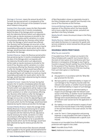 30 Salons Business Package Insurance Business Interruption cover 	 	 	 		
Shortage in Turnover: means the amount by which the
Turnover during a period will, in consequence of the
Damage, fall short of the part of the Standard Turnover
which related to that period.
Standard Rent Receivable: means the Rent Receivable
during that period in the 12 months immediately
before the date of the Damage which corresponds
with the Indemnity Period to which such adjustments
will be made as may be necessary to provide for the
trend of Your Business and for variations in or other
circumstances affecting Your Business either before
or after the Damage or which would have affected
Your Business had the Damage not occurred, so that
the adjusted figures will represent as nearly as may be
reasonably practicable the results which, but for the
Damage, would have been obtained during the relative
period after the Damage.
Standard Revenue: means the Revenue earned within
that period during the 12 months immediately before
the date of the Damage which corresponds with
the Indemnity Period to which such adjustments
will be made as may be necessary to provide for the
trend of Your Business and for variations in or other
circumstances affecting Your Business either before
or after the Damage or which would have affected
Your Business had the Damage not occurred, so that
the adjusted figures will represent as nearly as may be
reasonably practicable the results which, but for the
Damage, would have been obtained during the relative
period after the Damage.
Standard Turnover: means the Turnover during that
period in the 12 months immediately before the date
of the Damage which corresponds with the Indemnity
Period to which such adjustments will be made as may
be necessary to provide for the trend of Your Business
and for variations in or other circumstances affecting
Your Business either before or after the Damage or
which would have affected Your Business had the
Damage not occurred, so that the adjusted figures will
represent as nearly as may be reasonably practicable
the results which, but for the Damage, would have been
obtained during the relative period after the Damage.
Standard Weekly Revenue: means the average of the
Weekly Revenues in that period during the 52 weeks
immediately before the date of the Damage which
corresponds with the Indemnity Period, adjusted as
may be necessary for trends, variations in or other
circumstances affecting Your Business, so that the
adjusted figure will represent as far as possible the
weekly results which, but for the Damage, would have
been obtained during the relative period after the
Damage.
Turnover: means the amount (less discounts allowed)
paid or payable to You for goods sold and delivered for
services rendered and for Rent Receivable (unless Loss
of Rent Receivable is shown as separately insured in
the Policy Schedule with a specific Sum Insured) in the
course of Your Business at the Premises.
Uninsured Working Expenses: means the working
expenses of Your Business which You have elected
not to insure under this cover section, and which are
specified in the Policy Schedule.
Weekly Benefit: means the amount shown in the Policy
Schedule.
Weekly Revenue: means the amount received by You
each week the Business is in operation for goods sold,
services rendered or rental received less the purchase
price of stock.
INSURABLE GROSS PROFIT BASIS
What You are covered for
If ‘Insurable Gross Profit’ is shown as insured in the
Policy Schedule with a specific Sum Insured, then in
the event of interruption of or interference with Your
Business in consequence of Damage to any Property
Insured or any part thereof used by You at the Premises
for the purpose of Your Business, We will pay You in
respect of each item the amount of the loss resulting
from such interruption or interference.
Provided that:
a)	 the payment is in accordance with the ‘What We
pay’ provision for the item;
b)	 We have paid for or admitted liability in respect of
such Damage to Your Property Insured under the
relevant cover section, or another insurer has paid
for or admitted liability in respect of such Damage;
c)	 We would have paid for or admitted liability in
respect of such Damage under the relevant cover
section of the Policy, or another insurer would have
paid for or admitted liability in respect of such
Damage and it would otherwise be covered under
the relevant cover section but for the application of
an Excess;
d)	 Our liability in no case will exceed in respect of each
item the Sum Insured shown in the Policy Schedule
or the sub-limit shown in this cover section, for that
item; and
e) 	 cover for ‘Item 4. Claim preparation and proving
expenses’ is only provided if this item is shown as
insured in the Policy Schedule with a specific Sum
Insured.
Insurance on an Insurable Gross Profit basis provides
protection with regard to loss under:
Item 1. Insurable Gross Profit.
Item 2. Additional increase in cost of working.
 