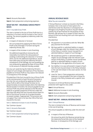 Salons Business Package Insurance Business Interruption cover 31
Item 3. Accounts Receivable.
Item 4. Claim preparation and proving expenses.
WHAT WE PAY - INSURABLE GROSS PROFIT
BASIS
Item 1. Insurable Gross Profit
This item is limited to the loss of Gross Profit due to a
reduction in Turnover and the increase in Your cost of
working. The amount payable as indemnity under this
item will be:
a)	 in respect of reduction in Turnover:
	 the sum produced by applying the Rate of Gross
Profit to the Shortage in Turnover during the
Indemnity Period; and
b)	 in respect of the increase in cost of working:
	 the additional expenditure necessarily and
reasonably incurred for the sole purpose of
avoiding or diminishing the reduction in Turnover
which, but for the additional expenditure, would
have taken place during the Indemnity Period in
consequence of the Damage, but not exceeding the
sum produced by applying the Rate of Gross Profit
to the amount of reduction thereby avoided;
less any sum saved during the Indemnity Period in
respect of such charges and expenses of Your Business
payable out of Gross Profit as may cease or be reduced
in consequence of the Damage.
Provided that if the Sum Insured for loss of Gross Profit
at the commencement of each Period of Insurance is
less than the sum produced by applying the Rate of
Gross Profit to 80% of the Annual Turnover (or its
proportionately increased multiple where the Indemnity
Period exceeds 12 months), the amount payable for loss
of Gross Profit only will be reduced so that We will be
liable for no greater proportion of the loss under this
item than that which the Sum Insured amount bears to
80% of the Annual Turnover (or its proportionately
increased multiple, if appropriate). This provision will
not apply if Your claim is for less than 10% of the Sum
Insured for this item.
Item 2. Additional increase in cost of working
See ‘Common clauses’.
Item 3. Accounts Receivable
See ‘Common clauses’.
Item 4. Claim preparation and proving expenses
See ‘Common clauses’.
ANNUAL REVENUE BASIS
What You are covered for
If ‘Annual Revenue’ is shown as insured in the Policy
Schedule, then in the event of interruption of or
interference with Your Business in consequence of
Damage to any Property Insured or any part thereof
used by You at the Premises for the purpose of Your
Business, We will pay You in respect of each item the
amount of the loss resulting from such interruption or
interference.
Provided that:
a)	 the payment is in accordance with the ‘What We
pay’ provision for the item;
b)	 We have paid for or admitted liability in respect
of such Damage under the relevant cover section
of the Policy, or another insurer has paid for or
admitted liability in respect of such Damage;
c)	 We would have paid for or admitted liability in
respect of such Damage under the relevant cover
section of the Policy, or another insurer would have
paid for or admitted liability in respect of such
Damage but for the application of an Excess; and
d)	 Our liability in no case will exceed in respect of each
item the Sum Insured shown in the Policy Schedule
or the sub-limit shown in this cover section, for that
item; and
e) 	 cover for ’Item 4. Claim preparation and proving
expenses’ is only provided if this item is shown as
insured in the Policy Schedule with a specific Sum
Insured.
Insurance on an Annual Revenue basis provides
protection with regard to loss under:
Item 1. Annual Revenue.
Item 2. Additional increase in cost of working.
Item 3. Accounts Receivable.
Item 4. Claim preparation and proving expenses.
WHAT WE PAY - ANNUAL REVENUE BASIS
Item 1. Annual Revenue
This item is limited to the loss of Revenue and increase
in the cost of working.
The amount payable as indemnity under this item will
be:
a)	 in respect of the loss of Revenue:
	 the amount by which the Revenue earned during
the Indemnity Period falls short of the Standard
Revenue, in consequence of the Damage; and
 