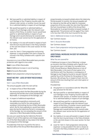Salons Business Package Insurance Business Interruption cover 33
b)	 We have paid for or admitted liability in respect of
such Damage to Your Property Insured under the
relevant cover section, or another insurer has paid
for or admitted liability in respect of such Damage;
c)	 We would have paid for or admitted liability in
respect of such Damage under the relevant cover
section of the Policy, or another insurer would have
paid for or admitted liability in respect of such
Damage and it would otherwise be covered under
the relevant cover section but for the application of
an Excess;
d)	 Our liability in no case will exceed in respect of each
item the Sum Insured shown in the Policy Schedule
or the sub-limit shown in this cover section, for that
item; and
e)	 cover for ‘Item 4. Claim preparation and proving
expenses’ is only provided if this item is shown as
insured in the Policy Schedule with a specific Sum
Insured.
Insurance on a Loss of Rent Receivable basis provides
protection with regard to loss under:
Item 1. Loss of Rent Receivable.
Item 2. Additional increase in cost of working.
Item 3. Accounts Receivable.
Item 4. Claim preparation and proving expenses.
WHAT WE PAY - LOSS OF RENT RECEIVABLE
BASIS
Item 1. Loss of Rent Receivable
The amount payable under this item will be:
a)	 in respect of loss of Rent Receivable:
	 the amount by which the Rent Receivable during the
Indemnity Period falls short of the Standard Rent
Receivable, in consequence of the Damage; and
b)	 in respect of additional expenditure:
	 the additional expenditure necessarily and
reasonably incurred for the sole purpose of
avoiding or diminishing the loss of Rent Receivable
which, but for that expenditure, would have taken
place during the Indemnity Period in consequence
of the Damage, but not exceeding the amount of the
reduction in Rent Receivable thereby avoided;
less any sum saved during the Indemnity Period in
respect of such of the expenses and charges payable
out of the Rent Receivable as may cease or be reduced
in consequence of the Damage.
Provided that if the Sum Insured for this item is
less than 80% of the Annual Rent Receivable (or its
proportionately increased multiple where the Indemnity
Period exceeds 12 months), the amount payable will
be reduced so that We will be liable for no greater
proportion of the loss under this item than that which
the Sum Insured bears to 80% of the Annual Rent
Receivable (or its proportionately increased multiple, if
appropriate). This provision will not apply if Your claim
is for less than 10% of the Sum Insured for this item.
Item 2. Additional increase in cost of working
See ‘Common clauses’.
Item 3. Accounts Receivable
See ‘Common clauses’.
Item 4. Claim preparation and proving expenses
See ‘Common clauses’.
ADDITIONAL INCREASE IN COST OF WORKING
ONLY BASIS
What You are covered for
If ‘Additional Increase in Cost of Working’ is shown
as insured in the Policy Schedule with a specific Sum
Insured and cover is not taken for Insurable Gross
Profit, Annual Revenue, Weekly Revenue or Loss of
Rent Receivable, in the event of interruption of or
interference with Your Business in consequence of
Damage to any Property Insured or any part thereof
used by You at the Premises for the purpose of Your
Business, We will pay You in respect of each item the
amount of the loss resulting from such interruption or
interference.
Provided that:
a)	 the payment is in accordance with the ‘What We
pay’ provision for the item;
b)	 We have paid for or admitted liability in respect of
such Damage to Your Property Insured under the
relevant cover section, or another insurer has paid
for or admitted liability in respect of such Damage;
c)	 We would have paid for or admitted liability in
respect of such Damage under the relevant cover
section of the Policy, or another insurer would have
paid for or admitted liability in respect of such
Damage and it would otherwise be covered under
the relevant cover section but for the application of
an Excess;
d)	 Our liability in no case will exceed in respect of each
item the Sum Insured shown in the Policy Schedule
or the sub-limit shown in this cover section, for that
item; and
e) 	 cover for ‘Item 4. Claim preparation and proving
expenses’ is only provided if this item is shown as
insured in the Policy Schedule with a specific Sum
Insured.
 