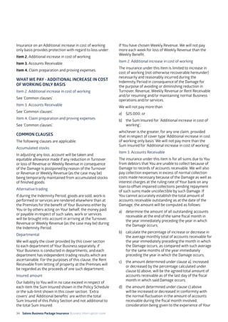 34 Salons Business Package Insurance Business Interruption cover 	 	 	 		
Insurance on an Additional increase in cost of working
only basis provides protection with regard to loss under:
Item 2. Additional increase in cost of working.
Item 3. Accounts Receivable.
Item 4. Claim preparation and proving expenses.
WHAT WE PAY - ADDITIONAL INCREASE IN COST
OF WORKING ONLY BASIS
Item 2. Additional increase in cost of working
See ‘Common clauses’.
Item 3. Accounts Receivable
See ‘Common clauses’.
Item 4. Claim preparation and proving expenses
See ‘Common clauses’.
COMMON CLAUSES
The following clauses are applicable:
Accumulated stocks
In adjusting any loss, account will be taken and
equitable allowance made if any reduction in Turnover
or loss of Revenue or Weekly Revenue in consequence
of the Damage is postponed by reason of the Turnover
or Revenue or Weekly Revenue (as the case may be)
being temporarily maintained from accumulated stocks
of finished goods.
Alternative trading
If during the Indemnity Period, goods are sold, work is
performed or services are rendered elsewhere than at
the Premises for the benefit of Your Business either by
You or by others acting on Your behalf, the money paid
or payable in respect of such sales, work or services
will be brought into account in arriving at the Turnover,
Revenue or Weekly Revenue (as the case may be) during
the Indemnity Period.
Departmental
We will apply the cover provided by this cover section
to each department of Your Business separately, if
Your Business is conducted in departments, and each
department has independent trading results which are
ascertainable. For the purposes of this clause, the Rent
Receivable from letting of property at the Premises will
be regarded as the proceeds of one such department.
Insured amount
Our liability to You will in no case exceed in respect of
each item the Sum Insured shown in the Policy Schedule
or the sub-limit shown in this cover section. ‘Extra
covers’ and ‘Additional benefits’ are within the total
Sum Insured of this Policy Section and not additional to
the total Sum Insured.
If You have chosen Weekly Revenue, We will not pay
more each week for loss of Weekly Revenue than the
Weekly Benefit.
Item 2. Additional increase in cost of working
The insurance under this Item is limited to increase in
cost of working (not otherwise recoverable hereunder)
necessarily and reasonably incurred during the
Indemnity Period in consequence of the Damage for
the purpose of avoiding or diminishing reduction in
Turnover, Revenue, Weekly Revenue or Rent Receivable
and/or resuming and/or maintaining normal Business
operations and/or services.
We will not pay more than:
a) 	 $25,000; or
b) 	 the Sum Insured for `Additional increase in cost of
working’;
whichever is the greater, for any one claim, provided
that in respect of cover type ‘Additional increase in cost
of working only basis’ We will not pay more than the
Sum Insured for ‘Additional increase in cost of working’.
Item 3. Accounts Receivable
The insurance under this item is for all sums due to You
from debtors that You are unable to collect because of
Damage to records of accounts receivable. We will also
pay collection expenses in excess of normal collection
costs made necessary because of the Damage as well as
interest charges at the ruling rate of Your bank on any
loan to offset impaired collections pending repayment
of such sums made uncollectible by such Damage. If
You cannot accurately establish the total amount of
accounts receivable outstanding as at the date of the
Damage, the amount will be computed as follows:
a)	 determine the amount of all outstanding accounts
receivable at the end of the same fiscal month in
the year immediately preceding the year in which
the Damage occurs;
b)	 calculate the percentage of increase or decrease in
the average monthly total of accounts receivable for
the year immediately preceding the month in which
the Damage occurs, as compared with such average
for the same months of the year immediately
preceding the year in which the Damage occurs;
c)	 the amount determined under clause a), increased
or decreased by the percentage calculated under
clause b) above, will be the agreed total amount of
accounts receivable as of the last day of the fiscal
month in which said Damage occurs;
d)	 the amount determined under clause c) above
will be increased or decreased in conformity with
the normal fluctuation in the amount of accounts
receivable during the fiscal month involved,
consideration being given to the experience of Your
 
