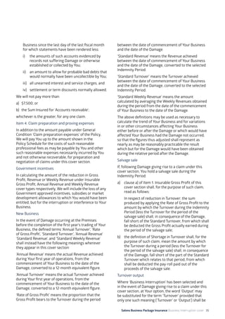 Salons Business Package Insurance Business Interruption cover 35
Business since the last day of the last fiscal month
for which statements have been rendered less:
i)	 the amounts of such accounts evidenced by
records not suffering Damage or otherwise
established or collected by You;
ii)	 an amount to allow for probable bad debts that
would normally have been uncollectible by You;
iii)	 all unearned interest and service charges; and
iv)	 settlement or term discounts normally allowed.
We will not pay more than:
a)	 $7,500; or
b)	 the Sum Insured for ‘Accounts receivable’;
whichever is the greater, for any one claim.
Item 4. Claim preparation and proving expenses
In addition to the amount payable under General
Condition ‘Claim preparation expenses’ of the Policy,
We will pay You up to the amount shown in the
Policy Schedule for the costs of such reasonable
professional fees as may be payable by You and other
such reasonable expenses necessarily incurred by You
and not otherwise recoverable, for preparation and
negotiation of claims under this cover section.
Government incentives
In calculating the amount of the reduction in Gross
Profit, Revenue or Weekly Revenue under Insurable
Gross Profit, Annual Revenue and Weekly Revenue
cover types respectively, We will include the loss of any
Government approved incentives, subsidies or market
development allowances to which You would have been
entitled, but for the interruption or interference to Your
Business.
New Business
In the event of Damage occurring at the Premises
before the completion of the first year’s trading of Your
Business, the defined terms ‘Annual Turnover’, ‘Rate
of Gross Profit’, ‘Standard Turnover’, ‘Annual Revenue’
‘Standard Revenue’, and ‘Standard Weekly Revenue’
shall instead have the following meanings wherever
they appear in this cover section:
‘Annual Revenue’ means the actual Revenue achieved
during Your first year of operations, from the
commencement of Your Business to the date of the
Damage, converted to a 12-month equivalent figure.
‘Annual Turnover’ means the actual Turnover achieved
during Your first year of operations, from the
commencement of Your Business to the date of the
Damage, converted to a 12-month equivalent figure.
‘Rate of Gross Profit’ means the proportion that the
Gross Profit bears to the Turnover during the period
between the date of commencement of Your Business
and the date of the Damage.
‘Standard Revenue’ means the Revenue achieved
between the date of commencement of Your Business
and the date of the Damage, converted to the selected
Indemnity Period.
‘Standard Turnover’ means the Turnover achieved
between the date of commencement of Your Business
and the date of the Damage, converted to the selected
Indemnity Period.
‘Standard Weekly Revenue’ means the amount
calculated by averaging the Weekly Revenues obtained
during the period from the date of the commencement
of Your Business to the date of the Damage.
The above definitions may be used as necessary to
calculate the trend of Your Business and for variations
in or other circumstances affecting Your Business
either before or after the Damage or which would have
affected Your Business had the Damage not occurred,
so that the figures thus adjusted shall represent as
nearly as may be reasonably practicable the result
which but for the Damage would have been obtained
during the relative period after the Damage.
Salvage sale
If, following Damage giving rise to a claim under this
cover section, You hold a salvage sale during the
Indemnity Period:
a)	 clause a) of Item 1. Insurable Gross Profit of this
cover section shall, for the purpose of such claim,
read as follows:
	 In respect of reduction in Turnover: the sum
produced by applying the Rate of Gross Profit to the
amount by which the Turnover during the Indemnity
Period (less the Turnover for the period of the
salvage sale) shall, in consequence of the Damage,
fall short of the Standard Turnover, from which shall
be deducted the Gross Profit actually earned during
the period of the salvage sale;
b)	 the definition of Shortage in Turnover shall, for the
purpose of such claim, mean the amount by which
the Turnover during a period (less the Turnover for
the period of the salvage sale) shall, in consequence
of the Damage, fall short of the part of the Standard
Turnover which relates to that period, from which
shall be deducted the pay-roll paid out of the
proceeds of the salvage sale.
Turnover output
Where ‘Business Interruption’ has been selected and
in the event of Damage giving rise to a claim under this
cover section, at Your option, the word ‘Output’ may
be substituted for the term ‘Turnover’ provided that
only one such meaning (‘Turnover’ or ‘Output’) shall be
 