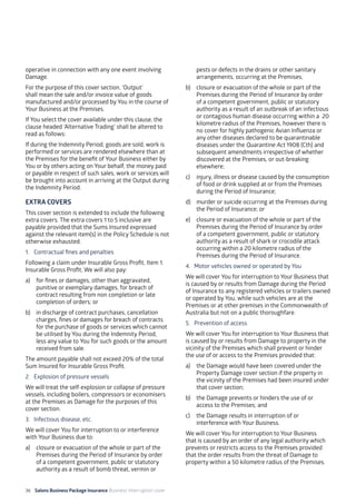36 Salons Business Package Insurance Business Interruption cover 	 	 	 		
operative in connection with any one event involving
Damage.
For the purpose of this cover section, ‘Output’
shall mean the sale and/or invoice value of goods
manufactured and/or processed by You in the course of
Your Business at the Premises.
If You select the cover available under this clause, the
clause headed ‘Alternative Trading’ shall be altered to
read as follows:
If during the Indemnity Period, goods are sold, work is
performed or services are rendered elsewhere than at
the Premises for the benefit of Your Business either by
You or by others acting on Your behalf, the money paid
or payable in respect of such sales, work or services will
be brought into account in arriving at the Output during
the Indemnity Period.
EXTRA COVERS
This cover section is extended to include the following
extra covers. The extra covers 1 to 5 inclusive are
payable provided that the Sums Insured expressed
against the relevant item(s) in the Policy Schedule is not
otherwise exhausted.
1. 	 Contractual fines and penalties
Following a claim under Insurable Gross Profit, Item 1.
Insurable Gross Profit, We will also pay:
a)	 for fines or damages, other than aggravated,
punitive or exemplary damages, for breach of
contract resulting from non completion or late
completion of orders; or
b)	 in discharge of contract purchases, cancellation
charges, fines or damages for breach of contracts
for the purchase of goods or services which cannot
be utilised by You during the Indemnity Period,
less any value to You for such goods or the amount
received from sale.
The amount payable shall not exceed 20% of the total
Sum Insured for Insurable Gross Profit.
2. 	 Explosion of pressure vessels
We will treat the self-explosion or collapse of pressure
vessels, including boilers, compressors or economisers
at the Premises as Damage for the purposes of this
cover section.
3. 	 Infectious disease, etc.
We will cover You for interruption to or interference
with Your Business due to:
a)	 closure or evacuation of the whole or part of the
Premises during the Period of Insurance by order
of a competent government, public or statutory
authority as a result of bomb threat, vermin or
pests or defects in the drains or other sanitary
arrangements, occurring at the Premises;
b)	 closure or evacuation of the whole or part of the
Premises during the Period of Insurance by order
of a competent government, public or statutory
authority as a result of an outbreak of an infectious
or contagious human disease occurring within a 20
kilometre radius of the Premises, however there is
no cover for highly pathogenic Avian Influenza or
any other diseases declared to be quarantinable
diseases under the Quarantine Act 1908 (Cth) and
subsequent amendments irrespective of whether
discovered at the Premises, or out-breaking
elsewhere;
c)	 injury, illness or disease caused by the consumption
of food or drink supplied at or from the Premises
during the Period of Insurance;
d)	 murder or suicide occurring at the Premises during
the Period of Insurance; or
e)	 closure or evacuation of the whole or part of the
Premises during the Period of Insurance by order
of a competent government, public or statutory
authority as a result of shark or crocodile attack
occurring within a 20 kilometre radius of the
Premises during the Period of Insurance.
4. 	Motor vehicles owned or operated by You
We will cover You for interruption to Your Business that
is caused by or results from Damage during the Period
of Insurance to any registered vehicles or trailers owned
or operated by You, while such vehicles are at the
Premises or at other premises in the Commonwealth of
Australia but not on a public thoroughfare.
5. 	 Prevention of access
We will cover You for interruption to Your Business that
is caused by or results from Damage to property in the
vicinity of the Premises which shall prevent or hinder
the use of or access to the Premises provided that:
a)	 the Damage would have been covered under the
Property Damage cover section if the property in
the vicinity of the Premises had been insured under
that cover section;
b)	 the Damage prevents or hinders the use of or
access to the Premises; and
c)	 the Damage results in interruption of or
interference with Your Business.
We will cover You for interruption to Your Business
that is caused by an order of any legal authority which
prevents or restricts access to the Premises provided
that the order results from the threat of Damage to
property within a 50 kilometre radius of the Premises.
 