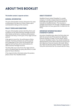 Salons Business Package Insurance 1
ABOUT THIS BOOKLET
This booklet contains 2 separate sections:
GENERAL INFORMATION
This part of the booklet contains information You need
to know before You take out a Policy. Please read it
carefully before taking out this insurance.
POLICY TERMS AND CONDITIONS
This part of the booklet contains the Policy Terms and
Conditions for the Salons Business Package Insurance,
which details all the terms, conditions and exclusions
relating to the Policy. It forms part of Your legal contract
with Us.
If We agree to insure You, You will be given a Policy
Schedule. The Policy Schedule sets out the specific
terms applicable to Your cover and should be read
together with the Policy Terms and Conditions for
Salons Business Package Insurance.
The Policy We issue to You forms Your legal contract
with Us so please keep Your policy documents in a safe
place for future reference.
If You require further information about this product,
please contact Your Steadfast broker.
ABOUT STEADFAST
Steadfast Group Limited (‘Steadfast’) is a public
company. It includes a large network of insurance
brokerages who operate in the Commonwealth of
Australia as Steadfast brokers. This insurance is
available exclusively to You through a Steadfast broker.
Steadfast does not issue, guarantee or underwrite the
Policy.
IMPORTANT INFORMATION ABOUT
STEADFAST’S ADVICE
Any advice Steadfast gives about the Policy does not
take into account any of Your particular objectives,
financial situation or needs. For this reason, before
You act on Steadfast’s advice, You should consider the
appropriateness of the advice taking into account Your
own objectives, financial situation and needs. Before
You make any decisions about whether to acquire the
Policy We recommend that You should read the Policy.
 