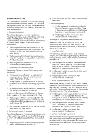 Salons Business Package Insurance Business Interruption cover 37
ADDITIONAL BENEFITS
This cover section is extended to include the following
additional benefits. Additional benefits 1 to 8 inclusive
are payable provided that the Sums Insured expressed
against the relevant item(s) in the Policy Schedule is not
otherwise exhausted.
1. 	 Computer installation
We will treat Damage to computer installations,
including any ancillary equipment and data processing
media, utilised by You in Your Business in the
Commonwealth of Australia other than at the Premises
as Damage for the purpose of this cover section
provided that:
a)	 the Damage would have been covered under the
Property Damage cover section of the Policy if the
computer facilities had been insured under that
cover section;
b)	 the Damage results in You being unable to utilise a
computer installation or any ancillary equipment in
Your Business; and
c)	 the Damage results in interruption of or
interference with Your Business.
2. 	Unspecified customers and suppliers
We will treat Damage to unspecified property at the
premises of:
a)	 Your suppliers, manufacturers or processors of
component goods, materials or services which
supply the Business directly; or
b)	 Your customers of goods or materials or services
(other than those services provided by any utilities);
or
c)	 at storage premises neither owned nor operated by
You where You store goods or materials;
all within the Commonwealth of Australia as Damage
for the purpose of this cover section, provided that:
a) 	 the Damage would have been covered under the
Property Damage cover section of the Policy if the
unspecified property had been insured under that
cover section; and
b) 	 Our liability will not exceed 20% of the Sum Insured
applicable to this cover section.
3. 	 Documents temporarily removed
We will treat Damage to Your documents or documents
held in trust by You and Electronic Data files belonging
to or held in trust by You as part of Your Business that
are:
a)	 temporarily removed to other premises anywhere
in the Commonwealth of Australia; or
b)	 while in transit to any place in the Commonwealth
of Australia;
if the following apply:
i)	 the Damage would have been covered under
Property Damage cover section of the Policy
if the documents and Electronic Data files had
been insured under that cover section; and
ii)	 the Damage results in interruption of or
interference with Your Business;
as Damage for the purpose of this cover section.
We will not cover You for more than 20% of the
Sum Insured applicable to this cover section or the
amount shown in the Policy Schedule for ‘Documents’,
whichever is the greater.
4. 	Loss of attraction
If Your Business is located within a multi-tenanted
complex, We will treat Damage to property of a tenant
as being Damage for the purposes of this cover section
provided that:
a)	 the Damage to the property of the tenant would
have been covered under the Property Damage
cover section of the Policy if such property had
been insured under that cover section;
b)	 the Damage results in a reduced pedestrian count
in the complex; and
c)	 the Damage results in interruption of or
interference with Your Business.
5. 	 Roads, bridges and railway lines
We will treat Damage to roads, bridges and/or railway
lines within the Commonwealth of Australia over which
raw materials, components and Stock are conveyed to
or from the Premises as being Damage for the purposes
of this cover section if the following apply:
a)	 the Damage to roads, bridges and/or railway lines
would have been covered under the Property
Damage cover section of the Policy if such property
had been insured under that cover section;
b)	 the Damage results in not being able to convey
Stock, components or materials used in Your
Business to and from the Premises; and
c)	 the Damage results in interruption of or
interference with Your Business.
6. 	 Storage sites/temporary removal
We will cover You for interruption to Your Business
that is caused by or results from Damage to Your
property stored or being processed at any premises in
the Commonwealth of Australia not occupied by You.
Provided that:
 